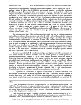 Magali Gouveia Engel                 A Liga de Defensa Nacional e a construção da hegemonia burguesa no Brasil

campanha pelo estabelecimento do sorteio no recrutamento para o serviço militar que, em 1915,
ganhou a adesão de Olavo Bilac (1865-1918), um dos mais atuantes e reconhecidos intelectuais
brasileiros da época. Percorrendo várias partes do país o cronista e poeta proferiu conferências
dirigidas, sobretudo, a estudantes dos cursos de Direito e de Medicina, em defesa do serviço militar
obrigatório e da luta contra o analfabetismo, principais responsáveis, segundo ele, pela “gravidade de
nossa situação moral” (Bilac apud Nagle,1977: 262). Como desdobramento concreto do movimento
liderado por Bilac foi criada no ano seguinte a Liga de Defesa Nacional, cujos ideais eram divulgados
através de vários tipos de publicações (entre os quais, panfletos e livros), bem como de conferências
e discursos realizados por todo o país. Criada no contexto profundamente marcado pelas
repercussões da guerra, a LDN defendia o apoio brasileiro aos Aliados e a idéia do “cidadão-
soldado”. No discurso dirigido aos estudantes mineiros em 24 de agosto de 1916, Olavo Bilac
afirmou que entre as “vontades” partilhadas pelos integrantes da LDN figurava o desejo de que “o
exército seja o povo, e o povo seja o exército de modo que cada brasileiro se ufane do título de
cidadão-soldado” (Bilac, 1917).7
       Em suas palestras, Olavo Bilac conclamava os intelectuais para que se engajassem na causa
nacionalista, devendo ser eles responsáveis pela defesa da pátria e pela modernização das estruturas
sociais. A ampla campanha concretizada pela Liga acabou por atingir a população das principais
cidades brasileiras, especialmente, os estudantes, a quem, como foi dito, muitos discursos de Bilac
eram diretamente dirigidos. Houve também reações contrárias à defesa do serviço militar obrigatório,
entre as quais se destacaram as manifestações explicitamente anarquistas, bem como as críticas de
intelectuais como Lima Barreto e Campos de Medeiros. 8 Mas, apesar das contestações, a campanha
resultou em algumas vitórias concretas, como, por exemplo, a realização do primeiro sorteio militar
em 1916 e, dois anos depois, a imposição de que os candidatos a empregos públicos fossem
obrigados a apresentar a carteira de reservistas.
       Pensando na possibilidade de considerarmos a ligas, associações e sociedades que atuaram nas
duas últimas décadas da Primeira República como um partido político no sentido gramsciano,
proponho aqui examinar o exemplo da Liga de Defesa Nacional, buscando identificar e analisar o
projeto de construção do Brasil como nação moderna e civilizada nos termos burgueses, veiculado
pelos intelectuais orgânicos que participaram de sua fundação. De acordo com o filósofo italiano,
instituições que não se encontram pautadas em ações políticas no sentido estrito – tais como a
imprensa e diversos tipos de associações – podem ser consideradas como “’partidos’, ‘frações de
partido’ ou ‘funções de um determinado partido’”, entendidos como “o modo mais adequado para
aperfeiçoar os dirigentes e a capacidade de direção” (Gramsci, 1978: 23 e 20, respectivamente).
Segundo Renato Ortiz, para Gramsci, o partido seria caracterizado, portanto, pela
      “... capacidade de compreender e organizar coletivamente as vontades individuais. Sua
organicidade estaria calcada em valores partilhados por todos e conseguiria, inclusive, orientar a
conduta das pessoas. (...) O partido seria o Príncipe dos tempos modernos, o centro de irradiação de
uma ‘grande narrativa’, apreenderia o mundo na sua totalidade, ressignificando-o e conferindo-lhe


1895).
         Entre os componentes do primeiro Diretório Central da Liga predominavam os civis – apenas 7 (ou
         7

15,21% dos 46 membros sobre os quais obtive informações relativas a sua inserção sócio-profissional eram
militares, dos quais um era Comandante, um General, dois Marechais e dois Almirantes. Tal fato demonstra
que o clima desencadeado pela I Grande Guerra favoreceu a disseminação do apoio à implementação do
serviço militar obrigatório entre os setores civis.
        Vale mencionar, nesse sentido, a crônica de Lima Barreto, publicada na revista Careta, em 25/10/1919,
         8

onde as ações da Liga de Defesa Nacional são ridicularizadas pelo escritor, bem como as matérias de Campos
de Medeiros contra o serviço militar obrigatório publicadas no jornal carioca A Época em 1915.

    e-l@tina, Vol. 8, núm. 30, Buenos Aires, enero-marzo de 2010 – htpp://www.iealc.fsoc.uba.ar/elatina.htm   5
 