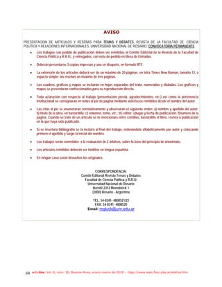 AVISO

PRESENTACION DE ARTICULOS Y RESEÑAS PARA TEMAS Y DEBATES, REVISTA DE LA FACULTAD DE CIENCIA
POLITICA Y RELACIONES INTERNACIONALES, UNIVERSIDAD NACIONAL DE ROSARIO. CONVOCATORIA PERMANENTE
      •     Los trabajos con pedido de publicación deben ser remitidos al Comité Editorial de la Revista de la Facultad de
            Ciencia Política y R.R.I.I., y entregados, con nota de pedido en Mesa de Entradas.

      •     Deberán presentarse 3 copias impresas y una en disquete, en formato RTF.

      •     La extensión de los artículos deberá ser de un máximo de 20 páginas, en letra Times New Roman, tamaño 12, a
            espacio simple; las reseñas un máximo de tres páginas.

      •     Los cuadros, gráficos y mapas se incluirán en hojas separadas del texto, numeradas y tituladas. Los gráficos y
            mapas se presentaran confeccionados para su reproducción directa.

      •     Toda aclaración con respecto al trabajo (presentación previa, agradecimientos, etc.) así como la pertenencia
            institucional se consignaran en notas al pie de página mediante asteriscos remitidos desde el nombre del autor.

      •     Las citas al pie se enumeraran correlativamente y observaran el siguiente orden: a) nombre y apellido del autor;
            b) título de la obra, en bastardilla; c) volumen, tomo, etc.; d ) editor; e)lugar y fecha de publicación; f)numero de la
            pagina. Cuando se trate de un artículo se lo mencionara entre comillas, bastardilla el libro, revista o publicación
            en la que haya sido publicado.

      •     Si se insertara bibliografía se la incluirá al final del trabajo, ordenándola alfabéticamente por autor y colocando
            primero el apellido y luego la inicial del nombre.

      •     Los trabajos serán sometidos a la evaluación de 2 árbitros, sobre la base del principio de anonimato.

      •     Los artículos remitidos deberán ser inéditos en lengua española.

      •     En ningún caso serán devueltos los originales.


                                                      CORRESPONDENCIA:
                                             Comité Editorial Revista Temas y Debates
                                               Facultad de Ciencia Política y R.R.I.I.
                                                 Universidad Nacional de Rosario
                                                     Berutti 2353 Monoblock 1
                                                    (2000) Rosario - Argentina

                                                   TEL: 54-0341- 4808521/22
                                                    FAX: 54-0341- 4808520
                                                 Email: mgluck@unr.edu.ar




 68       e-l@tina, Vol. 8, núm. 30, Buenos Aires, enero-marzo de 2010 – htpp://www.iealc.fsoc.uba.ar/elatina.htm
 