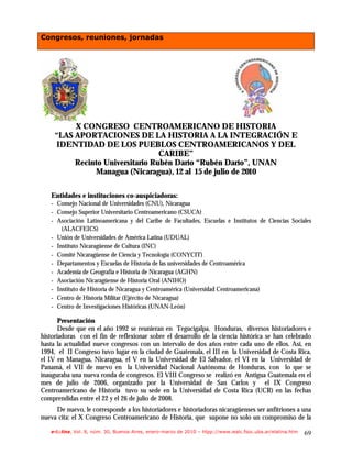 Congresos, reuniones, jornadas




          X CONGRESO CENTROAMERICANO DE HISTORIA
     “LAS APORTACIONES DE LA HISTORIA A LA INTEGRACIÓN E
     IDENTIDAD DE LOS PUEBLOS CENTROAMERICANOS Y DEL
                                  CARIBE”
          Recinto Universitario Rubén Darío “Rubén Darío”, UNAN
               Managua (Nicaragua), 12 al 15 de julio de 2010

   Entidades e instituciones co-auspiciadoras:
   - Consejo Nacional de Universidades (CNU), Nicaragua
   - Consejo Superior Universitario Centroamericano (CSUCA)
   - Asociación Latinoamericana y del Caribe de Facultades, Escuelas e Institutos de Ciencias Sociales
       (ALACFEICS)
   - Unión de Universidades de América Latina (UDUAL)
   - Instituto Nicaragüense de Cultura (INC)
   - Comité Nicaragüense de Ciencia y Tecnología (CONYCIT)
   - Departamentos y Escuelas de Historia de las universidades de Centroamérica
   - Academia de Geografía e Historia de Nicaragua (AGHN)
   - Asociación Nicaragüense de Historia Oral (ANIHO)
   - Instituto de Historia de Nicaragua y Centroamérica (Universidad Centroamericana)
   - Centro de Historia Militar (Ejército de Nicaragua)
   - Centro de Investigaciones Históricas (UNAN-León)

       Presentación
       Desde que en el año 1992 se reunieran en Tegucigalpa, Honduras, diversos historiadores e
historiadoras con el fin de reflexionar sobre el desarrollo de la ciencia histórica se han celebrado
hasta la actualidad nueve congresos con un intervalo de dos años entre cada uno de ellos. Así, en
1994, el II Congreso tuvo lugar en la ciudad de Guatemala, el III en la Universidad de Costa Rica,
el IV en Managua, Nicaragua, el V en la Universidad de El Salvador, el VI en la Universidad de
Panamá, el VII de nuevo en la Universidad Nacional Autónoma de Honduras, con lo que se
inauguraba una nueva ronda de congresos. El VIII Congreso se realizó en Antigua Guatemala en el
mes de julio de 2006, organizado por la Universidad de San Carlos y el IX Congreso
Centroamericano de Historia tuvo su sede en la Universidad de Costa Rica (UCR) en las fechas
comprendidas entre el 22 y el 26 de julio de 2008.
     De nuevo, le corresponde a los historiadores e historiadoras nicaragüenses ser anfitriones a una
nueva cita: el X Congreso Centroamericano de Historia, que supone no solo un compromiso de la

   e-l@tina, Vol. 8, núm. 30, Buenos Aires, enero-marzo de 2010 – htpp://www.iealc.fsoc.uba.ar/elatina.htm   69
 