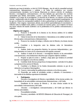 Congresos, reuniones, jornadas

institución que toma la iniciativa, es decir la UNAN-Managua, sino de toda la comunidad nacional,
centroamericana, latinoamericana y caribeña y de todos los académicos con vocación
centroamericanista vinculados con la historia. Representa un esfuerzo colectivo de estudiantes,
docentes e investigadores centroamericanos y de otras latitudes que aprovechan esta excelente
oportunidad para debatir, intercambiar y poner a punto los distintos avances y expresión de
resultados en el campo de la investigación y la docencia de la historia y su relación con las demás
ciencias, estableciendo redes de trabajo en conjunto con colegas y promoviendo la participación de
los que en el futuro les corresponderá establecer el relevo generacional en el quehacer histórico: los
estudiantes. Este congreso representará, además, una excelente oportunidad para el conocimiento y
reflexión sobre la realidad social, política y económica de nuestros países, con el objetivo de buscar
una mayor relación del mundo académico con la problemática de los pueblos centroamericanos y
caribeños.
       Objetivos del congreso
               1. Promover el desarrollo de la historia en los diversos ámbitos de la realidad
        centroamericana y caribeña.
               2. Valorar la inserción de los historiadores e historiadoras en la realidad social de los
        diversos países centroamericanos y latinoamericanos.
               3. Promover los vínculos de trabajo y reflexión entre la Historia y las demás ciencias
        sociales.
               4. Contribuir a la integración entre las distintas redes de historiadores
        centroamericanos.
               5. Analizar, desde una perspectiva histórica, los procesos independentistas y pre-
        independentista en el marco de la conmemoración del segundo centenario
               6. Analizar el estado de la docencia e investigación histórica en las universidades
        centroamericanas y otras instituciones educativas que comparten objetivos similares.
               7. Preparar un plan de acción a mediano y largo plazo que fortalezca la actividad
        docente e investigadora en los diversos ámbitos.
               8. Contribuir desde diversas perspectivas al enriquecimiento curricular de los planes
        y programas de las carreras de Historia.
               9. Contribuir a la difusión de los fondos documentales existentes en pro de su
        valoración en el quehacer historiográfico.
               10. Conocer e intercambiar las publicaciones existentes en los diversos países.
               11. Desarrollar, por medio de actividades sociales y culturales, el conocimiento e
        intercambio de las distintas expresiones de identidad.
              1.    Participantes
                - Docentes e Investigadores de Historia y especialidades de las ciencias sociales y las
         humanidades de las universidades centroamericanas, latinoamericanas y del Caribe.
                - Estudiantes de las carreras de Historia y de otras ciencias sociales de las
         universidades centroamericanas y del Caribe.
                -    Docentes e investigadores centroamericanistas y del Caribe que laboran en
         distintas universidades.
                - Personalidades invitadas.
                - Docentes y autoridades del MINED (Ministerio de Educación de Nicaragua) y de
         otros países.

70   e-l@tina, Vol. 8, núm. 30, Buenos Aires, enero-marzo de 2010 – htpp://www.iealc.fsoc.uba.ar/elatina.htm
 