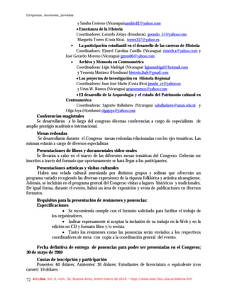 Congresos, reuniones, jornadas

                                 y Sandra Centeno (Nicaragua)sandric62@yahoo.com
                                • Enseñanza de la Historia
                                Coordinadores: Gerardo Zelaya (Honduras), gerardo_57@yahoo.com
                                 Margarita Torres (Costa Rica), torres317@yahoo.es
                             • La participación estudiantil en el desarrollo de las carreras de Historia
                                Coordinadores: Eimeel Carolina Castillo (Nicaragua) eimeelca@yahoo.com y
                          José Gerardo Moreno (Nicaragua) jgmm06@yahoo.com
                             • Archivo y Memoria en Centroamérica
                                Coordinadoras: Ligia Madrigal (Nicaragua) ligiamadrigal@hotmail.com
                                 y Yessenia Martínez (Honduras) historia.ihah@gmail.com
                                • Los proyectos de investigación en Historia Regional
                                Coordinadores: Juan José Marín (Costa Rica) jmarin_cr@yahoo.es
                                 y Urías W. Ramos (Nicaragua) uriaswramos@yahoo.com
                                • El desarrollo de la Arqueología y el estado del Patrimonio cultural en
                          Centroamérica
                                Coordinadoras: Sagrario Balladares (Nicaragua) saballadares@unan.edu.ni y
                          Olga Joya (Honduras) olgajoya@yahoo.com
     Conferencias magistrales
     Se desarrollarán a lo largo del congreso diversas conferencias a cargo de especialistas de
amplio prestigio académico internacional.
     Mesas redondas
     Se desarrollarán durante el Congreso mesas redondas relacionadas con los ejes temáticos. Las
mismas estarán a cargo de diversos especialistas
       Presentaciones de libros y documentales video-orales
       Se llevarán a cabo en el marco de las diferentes mesas temáticas del Congreso. Deberán ser
inscritos a través del formato que oportunamente se hará llegar a los participantes.
      Presentaciones artísticas y visitas culturales
      Habrá una velada cultural amenizada por distintos grupos y solistas que ofrecerán un
programa variado recogiendo las diversas expresiones de la riqueza folklórica y artística nicaragüense.
Además, se incluirán en el programa general del Congreso visitas a lugares históricos y tradicionales.
De igual forma, durante el evento, habrá un área de exposición y venta de publicaciones en diversos
formatos.
       Requisitos para la presentación de resúmenes y ponencias:
       Especificaciones
                     • Se recomienda cumplir con el formato solicitado para facilitar el trabajo de
               los organizadores.
                     • Indicar expresamente si aceptan la inclusión de su trabajo en la Web y en la
               edición en CD y formato libro y/o revista.
                     • Tanto los resúmenes como las ponencias serán enviados a los respectivos
               coordinadores de mesa con copia a la coordinación general del evento.

      Fecha definitiva de entrega de ponencias para poder ser presentadas en el Congreso:
30 de mayo de 2010
      Cuotas de inscripción y participación
      Ponentes: 60 dólares; Asistentes: 30 dólares; Estudiantes de licenciatura o equivalente (con
carnet): 10 dólares

72   e-l@tina, Vol. 8, núm. 30, Buenos Aires, enero-marzo de 2010 – htpp://www.iealc.fsoc.uba.ar/elatina.htm
 