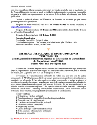 Congresos, reuniones, jornadas

con otros especialistas si fuera necesario, seleccionará los trabajos aceptados para su publicación en
las Actas del Encuentro, en soporte papel. La entidad organizadora podrá requerir una cooperación
pecuniaria -a establecerse oportunamente- a los autores de los trabajos seleccionados para dicha
publicación.
      Durante la sesión de clausura del Encuentro, se debatirán las mociones que por escrito
pudieran presentar los participantes.
     Recepción de Mesas temáticas: hasta el 27 de febrero de 2010 por correo electrónico a
engeoXXX@yahoo.com.ar
       Recepción de Resúmenes: hasta el 8 de mayo de 2010 (serán remitidas al coordinador de mesa
y a la Comisión Organizadora)
       Recepción de Ponencias: hasta el 30 de junio de 2010
       Comisión Organizadora
       Coordinador General: Lic. Enrique Schaller
       Coordinadores Adjuntos: Dra. María del Mar Solís Carnicer y Dr. Norberto Lanza
       Secretarias: María Marta Mariño y Mabel Caretta

                                                       ψ
      VIII BIENAL DEL COLOQUIO de TRANSFORMACIONES
                          TERRITORIALES
Comité Académico de Desarrollo Regional de la Asociación de Universidades
                    del Grupo Montevideo (AUGM)
                  Buenos Aires, 25 al 27 de agosto 2010

     El Comité de Desarrollo Regional de la Asociación de Universidades del Grupo Montevideo
(AUGM, organizan la VIII Bienal del Coloquio de Transformaciones Territoriales, que se realizará
en Buenos Aires (Argentina) entre el 25 y el 27 de agosto de 2010.
      El Coloquio de Transformaciones territoriales se realiza cada dos años por los países
componentes de AUGM y tiene por objetivo promover un encuentro de profesores, investigadores y
estudiantes en el ámbito de las universidades asociadas, promoviendo el debate académico y
contribuyendo para las discusiones y para el avance tanto de la enseñanza, como de la producción de
conocimiento sobre el desarrollo regional, en la zona sur de América del Sur, así como fortalecer los
vínculos entre las instituciones integrantes. Tales objetivos serán articulados en el VIII Coloquio por
medio del Tema General” Territorio y territorialidades en movimiento”, de las conferencias, mesas
redondas y mesas temáticas, que propiciarán la profundización de las discusiones.
       Mesas Temáticas:
       1. Ordenamiento y gestión territorial
       2. Transformaciones en los modelos de producción y acumulación.
       3. Desarrollo rural y la cuestión agraria.
       4. La acción colectiva en el desarrollo territorial.
       5. Patrimonios, culturas e identidades.
       6. Integración y fronteras.
       7. Gestión de riesgos y sustentabilidad ambiental.
       8. Redes, sistemas e infraestructuras territoriales.
       9. Sistemas de innovación.


74   e-l@tina, Vol. 8, núm. 30, Buenos Aires, enero-marzo de 2010 – htpp://www.iealc.fsoc.uba.ar/elatina.htm
 