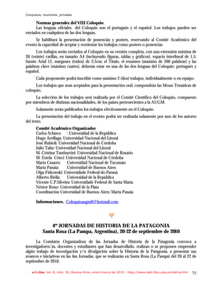 Congresos, reuniones, jornadas

      Normas generales del VIII Coloquio:
      Las lenguas oficiales del Coloquio son el portugués y el español. Los trabajos pueden ser
enviados en cualquiera de las dos lenguas.
      Se habilitará la presentación de ponencias y posters, reservando al Comité Académico del
evento la capacidad de aceptar y reorientar los trabajos como posters o ponencias
      Los trabajos serán enviados al Coloquio en su versión completa, con una extensión máxima de
20 (veinte) carillas, en tamaño A4 (incluyendo figuras, tablas y gráficos), espacio interlineal de 1,5;
fuente Arial 12, márgenes (todos) de 2,5cm; el Título, el resumen (máximo de 200 palabras) y las
palabras clave (máximo cuatro), deberán estar en una de las dos lenguas del Coloquio: portugués y
español.
      Cada proponente podrá inscribir como máximo 2 (dos) trabajos, individualmente o en equipo.
     Los trabajos que sean aceptados para la presentación oral, compondrán las Mesas Temáticas de
coloquio.
     La selección de los trabajos será realizada por el Comité Científico del Coloquio, compuesto
por miembros de distintas nacionalidades, de los países pertenecientes a la AUGM.
      Solamente serán publicados los trabajos efectivamente en el Coloquio.
       La presentación del trabajo en el evento podrá ser realizada solamente por uno de los autores
del texto.
      Comité Académico Organizador
      Carlos Schiavo : Universidad de la República
      Hugo Arrillaga: Universidad Nacional del Litoral
      José Rubioli: Universidad Nacional de Córdoba
      Julio Talín: Universidad Nacional del Litoral
      M. Cristina Tamburrini: Universidad Nacional de Rosario
      M. Estela Crisci: Universidad Nacional de Córdoba
      Marta Casares: Universidad Nacional de Tucumán
      Marta Panaia:      Universidad de Buenos Aires
      Olga Firkowski: Universidade Federal do Paraná
      Alberto Riella:    Universidad de la República
      Vicente C.P.Silveira: Universidade Federal de Santa María
      Néstor Bono: Universidad de la Plata
      Coordinación Universidad de Buenos Aires: Marta Panaia

      Informaciones. Coloquioaugm8@hotmail.com


                                                      ψ
              4as JORNADAS DE HISTORIA DE LA PATAGONIA
          Santa Rosa (La Pampa, Argentina), 20-22 de septiembre de 2010
      La Comisión Organizadora de las Jornadas de Historia de la Patagonia convoca a
investigadores/as, docentes y estudiantes que han desarrollado, realizan o se proponen emprender
algún trabajo de investigación y/o divulgación sobre la Historia de la Patagonia, a presentar sus
avances e iniciativas en las 4as Jornadas, que se realizarán en Santa Rosa (La Pampa) del 20 al 22 de
septiembre de 2010.

    e-l@tina, Vol. 8, núm. 30, Buenos Aires, enero-marzo de 2010 – htpp://www.iealc.fsoc.uba.ar/elatina.htm   75
 