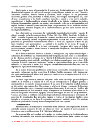 Congresos, reuniones, jornadas

      Las Jornadas se abren a la presentación de ponencias y demás iniciativas en el campo de la
Historia de la Patagonia, enfocada en todos sus períodos (prehispano, colonial, nacional, Territorios
Nacionales, Provincias, historia reciente y actualidad), desde cualquiera de sus perspectivas
(económica, política, social, intelectual o cultural, teórica, metodológica, historiográfica, etc.) y sin
atenerse necesariamente a los límites espaciales impuestos a priori o a los marcos naturales,
administrativos o jurídicos-políticos actuales (atendiendo a las distintas realidades territoriales
indígenas, hispanocriollas, regionales, nacionales e internacionales en las que se ve inscripta la actual
región). También se alienta la presentación de trabajos comparativos con casos o problemas similares
de otras regiones, territorios o lugares, por la fertilización cruzada que esto puede suponer para las
investigaciones históricas.
       Con esta reunión nos proponemos dar continuidad a los contactos, intercambios y espacios de
diálogo generados en las Jornadas anteriores (Viedma 2002, Roca 2006 y San Carlos de Bariloche
2008). La cantidad de ponencias y de mesas fue creciendo notablemente de una a otra reunión, hasta
las 24 mesas temáticas y cerca de 230 ponencias presentadas en 2008. Para las 4as Jornadas (2010)
prevemos una participación cuantitativamente similar a la de las 3as, organizada en torno de ejes
tanto temáticos como problemáticos. La cantidad y los perfiles de las mesas de trabajo se
determinarán como resultado de la presente convocatoria. Esperamos abrir mesas de trabajo
representativas de los avances más recientes en la investigación disciplinaria e interdisciplinaria de la
historia de la Patagonia.
      Es de destacar el carácter abierto de la reunión, a investigadores/as y equipos de todo el país y
del exterior. No se trata de una reunión cerrada al nivel regional, sino que, como ya se experimentó
en las ediciones anteriores, el campo de la Historia de la Patagonia despierta interés en diversos
lugares del mundo y admite múltiples posibilidades de trabajo comparativo con otras regiones de la
Argentina, de América y de otros continentes. También se espera recibir trabajos que se ocupen de la
enseñanza y la difusión de la historia de la Patagonia tanto en el sistema educativo nacional como en
el público no especializado de todo el país.
      En la medida de nuestras posibilidades, invitaremos a conferencistas extrarregionales que con
sus aportes enriquezcan nuestras perspectivas de trabajo. También esperamos poder implementar
una ayuda económica para la asistencia de quienes no cuenten con recursos provenientes de becas u
otros fondos institucionales.
       La mayor carga horaria se prevé que esté puesta en las mesas de trabajo, que son el objetivo
central de la reunión y el espacio en el que los/as investigadores/as y equipos pondrán a
consideración de sus pares los avances y resultados de sus tareas de investigación, siendo la instancia
de intercambio más enriquecedora. Sin embargo, y a la luz de diversas experiencias, la Comisión
Organizadora también valora otros espacios que sirven al intercambio de información y de ideas, a la
discusión y construcción de acuerdos de trabajo, a la optimización de recursos y la coordinación de
líneas de trabajo entre instituciones, equipos y personas de la región, del resto del país y del exterior.
Con esos propósitos, se facilitarán los espacios de presentación de publicaciones y de presentación de
proyectos de investigación. Los proyectos, equipos y centros de investigación también serán
invitados a presentarse en un lugar de exposición permanente, mediante pósters. En próximas
circulares se precisarán las formas y tiempos de organización de estos espacios.
       Mesas temáticas
      Se convoca a los/as interesados/as en coordinar mesas temáticas, a enviar propuestas de mesas
orientadas a reunir un número de entre un mínimo de cinco y un máximo de doce ponencias en
torno de un tema o problema común de la Historia de la Patagonia.
     La propuesta debe ser formulada, en lo posible, por dos investigadores/as de distintos lugares
o ámbitos institucionales, que actuarán como coordinadores/as del debate. Debe contener un título

76   e-l@tina, Vol. 8, núm. 30, Buenos Aires, enero-marzo de 2010 – htpp://www.iealc.fsoc.uba.ar/elatina.htm
 