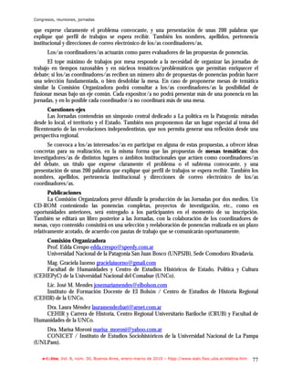 Congresos, reuniones, jornadas

que exprese claramente el problema convocante, y una presentación de unas 200 palabras que
explique qué perfil de trabajos se espera recibir. También los nombres, apellidos, pertenencia
institucional y direcciones de correo electrónico de los/as coordinadores/as.
      Los/as coordinadores/as actuarán como pares evaluadores de las propuestas de ponencias.
      El tope máximo de trabajos por mesa responde a la necesidad de organizar las jornadas de
trabajo en tiempos razonables y en núcleos temáticos/problemáticos que permitan enriquecer el
debate; si los/as coordinadores/as reciben un número alto de propuestas de ponencias podrán hacer
una selección fundamentada, o bien desdoblar la mesa. En caso de proponerse mesas de temática
similar la Comisión Organizadora podrá consultar a los/as coordinadores/as la posibilidad de
fusionar mesas bajo un eje común. Cada expositor/a no podrá presentar más de una ponencia en las
jornadas, y en lo posible cada coordinador/a no coordinará más de una mesa.
      Cuestiones-ejes
      Las Jornadas contendrán un simposio central dedicado a La política en la Patagonia: miradas
desde lo local, el territorio y el Estado. También nos proponemos dar un lugar especial al tema del
Bicentenario de las revoluciones independentistas, que nos permita generar una reflexión desde una
perspectiva regional.
      Se convoca a los/as interesados/as en participar en alguna de estas propuestas, a ofrecer ideas
concretas para su realización, en la misma forma que las propuestas de mesas temáticas: dos
investigadores/as de distintos lugares o ámbitos institucionales que actúen como coordinadores/as
del debate, un título que exprese claramente el problema o el subtema convocante, y una
presentación de unas 200 palabras que explique qué perfil de trabajos se espera recibir. También los
nombres, apellidos, pertenencia institucional y direcciones de correo electrónico de los/as
coordinadores/as.
       Publicaciones
       La Comisión Organizadora prevé difundir la producción de las Jornadas por dos medios. Un
CD-ROM conteniendo las ponencias completas, proyectos de investigación, etc., como en
oportunidades anteriores, será entregado a los participantes en el momento de su inscripción.
También se editará un libro posterior a las Jornadas, con la colaboración de los coordinadores de
mesas, cuyo contenido consistirá en una selección y reelaboración de ponencias realizada en un plazo
relativamente acotado, de acuerdo con pautas de trabajo que se comunicarán oportunamente.
      Comisión Organizadora
      Prof. Edda Crespo edda.crespo@speedy.com.ar
      Universidad Nacional de la Patagonia San Juan Bosco (UNPSJB), Sede Comodoro Rivadavia.
    Mag. Graciela Iuorno gracielaiuorno@gmail.com
    Facultad de Humanidades y Centro de Estudios Históricos de Estado, Política y Cultura
(CEHEPyC) de la Universidad Nacional del Comahue (UNCo).
    Lic. José M. Mendes josemariamendes@elbolson.com
    Instituto de Formación Docente de El Bolsón / Centro de Estudios de Historia Regional
(CEHIR) de la UNCo.
    Dra. Laura Méndez lauramendezbari@arnet.com.ar
    CEHIR y Carrera de Historia, Centro Regional Universitario Bariloche (CRUB) y Facultad de
Humanidades de la UNCo.
    Dra. Marisa Moroni marisa_moroni@yahoo.com.ar
    CONICET / Instituto de Estudios Sociohistóricos de la Universidad Nacional de La Pampa
(UNLPam).

    e-l@tina, Vol. 8, núm. 30, Buenos Aires, enero-marzo de 2010 – htpp://www.iealc.fsoc.uba.ar/elatina.htm   77
 
