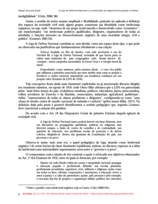 Magali Gouveia Engel                   A Liga de Defensa Nacional e a construção da hegemonia burguesa no Brasil

inteligibilidade” (Ortiz, 2006: 96).
       Assim, o sentido do termo assume amplitude e flexibilidade, podendo ser aplicado à definição
dos espaços da sociedade civil onde alguns grupos constroem sua identidade como intelectuais
orgânicos, ou seja, onde “elementos de um grupo social nascido e desenvolvido como ‘econômico’”,
são transformados “em intelectuais políticos qualificados, dirigentes, organizadores de todas as
atividades e funções inerentes ao desenvolvimento orgânico de uma sociedade íntegra, civil e
política” (Gramsci, 2001:24).
      A Liga de Defesa Nacional constituiu-se, sem dúvida, como um espaço deste tipo, o que pode
ser observado nas justificativas que fundamentaram oficialmente a sua criação:
                     Acha-se fundada no Rio de Janeiro, com sede provisória à rua do
                  Ouvidor 89, a Liga da Defesa Nacional, sociedade de que fazem parte os
                  vultos mais eminentes do país, congregados pelo desejo sincero de
                   soerguer, numa campanha nacionalista, as forças vivas e a energia moral da
                  nação.
                     Empenhados, como andamos, pelos mesmos ideais ... é com vivo jubilo
                  que saldamos a patriótica associação que num âmbito mais vasto se propõe a
                  fortalecer o caráter nacional, imprimindo aos brasileiros confiança em seu
                  próprio valor (Estatuto da LDN de 1916).
       Tais concepções ficam ainda mais claramente explicitadas no já mencionado discurso dirigido
aos estudantes mineiros, em agosto de 1916, onde Olavo Bilac afirmava que a LDN era patrocinada
pelos “mais belos nomes do país, verdadeiros estadistas, políticos, educadores, juízes, jurisconsultos,
velhos servidores do Exército e da Marinha, comerciantes, industriais, agricultores, publicistas”,
enfim, “representantes de todas as classes produtoras e dirigentes”, configurando-se como “uma
aliança de vontades, centro de conselho e persuasão, de estímulo e conforto” (grifos meus) (Bilac, 1917). Na
definição dada pelo poeta é possível identificarmos o sentido pedagógico que, segundo Gramsci,
deve caracterizar a atuação dos partidos.
      De acordo com o Art. 19 das Disposições Gerais do primeiro Estatuto daquela agência da
sociedade civil,
                      A Liga de Defesa Nacional nunca poderá intervir em lutas eleitorais, nem
                  em discussões ou propagandas partidárias, políticas ou religiosas; mas
                  intervirá sempre, a título de centro de conselho e de continuidade, nas
                  questões de educação, nos problemas sociais de proteção e de defesa
                  coletiva, dirigindo-se, dentro das garantias da Constituição do país, aos
                  governos e ao povo.
      Observa-se assim, mais uma vez, o papel pedagógico da Liga, atuando como intelectual
orgânico 9 de certas frações da classe dominante republicana, embora, no discurso, expresse-se a idéia
do intelectual como intermediário supostamente neutro entre o “governo e o povo”.
     O compromisso com a missão de (re) construir a nação é reforçado nos objetivos relacionados
no Art. 1º dos Estatutos de 1916, entre os quais se destacam, por exemplo:
                     Manter em todo Brasil a idéia da coesão e integridade nacional; propagar
                  a educação popular e profissional; difundir, nas escolas primárias,
                  profissionais secundárias, superiores, civis, militares e religiosas, assim como
                  em todos os lares, oficinas, corporações e associações, a educação cívica, o
                  amor à justiça e o culto do patriotismo; apoiar, pela persuasão e pelo exemplo,
                  a execução das leis de preparo e organização militar; publicar um catecismo

      9   Sobre o partido como intelectual orgânico veja-se Castro, Celso (2006:101).

6   e-l@tina, Vol. 8, núm. 30, Buenos Aires, enero-marzo de 2010 – htpp://www.iealc.fsoc.uba.ar/elatina.htm
 