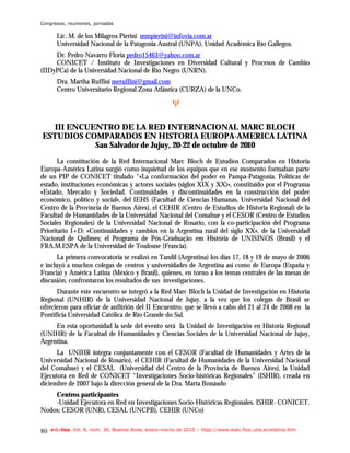 Congresos, reuniones, jornadas

       Lic. M. de los Milagros Pierini mmpierini@infovia.com.ar
       Universidad Nacional de la Patagonia Austral (UNPA), Unidad Académica Río Gallegos.
     Dr. Pedro Navarro Floria pedro15463@yahoo.com.ar
     CONICET / Instituto de Investigaciones en Diversidad Cultural y Procesos de Cambio
(IIDyPCa) de la Universidad Nacional de Río Negro (UNRN).
       Dra. Martha Ruffini meruffini@gmail.com
       Centro Universitario Regional Zona Atlántica (CURZA) de la UNCo.
                                                       ψ

   III ENCUENTRO DE LA RED INTERNACIONAL MARC BLOCH
ESTUDIOS COMPARADOS EN HISTORIA EUROPA-AMERICA LATINA
            San Salvador de Jujuy, 20-22 de octubre de 2010
       La constitución de la Red Internacional Marc Bloch de Estudios Comparados en Historia
Europa-América Latina surgió como inquietud de los equipos que en ese momento formaban parte
de un PIP de CONICET titulado “«La conformación del poder en Pampa-Patagonia. Políticas de
estado, instituciones económicas y actores sociales (siglos XIX y XX)», constituido por el Programa
«Estado, Mercado y Sociedad. Continuidades y discontinuidades en la construcción del poder
económico, político y social», del IEHS (Facultad de Ciencias Humanas, Universidad Nacional del
Centro de la Provincia de Buenos Aires), el CEHIR (Centro de Estudios de Historia Regional) de la
Facultad de Humanidades de la Universidad Nacional del Comahue y el CESOR (Centro de Estudios
Sociales Regionales) de la Universidad Nacional de Rosario, con la co-participación del Programa
Prioritario I+D: «Continuidades y cambios en la Argentina rural del siglo XX», de la Universidad
Nacional de Quilmes; el Programa de Pós-Graduação em História de UNISINOS (Brasil) y el
FRA.M.ESPA de la Universidad de Toulouse (Francia).
       La primera convocatoria se realizó en Tandil (Argentina) los días 17, 18 y 19 de mayo de 2006
e incluyó a muchos colegas de centros y universidades de Argentina así como de Europa (España y
Francia) y América Latina (México y Brasil), quienes, en torno a los temas centrales de las mesas de
discusión, confrontaron los resultados de sus investigaciones.
      Durante este encuentro se integró a la Red Marc Bloch la Unidad de Investigación en Historia
Regional (UNHIR) de la Universidad Nacional de Jujuy, a la vez que los colegas de Brasil se
ofrecieron para oficiar de anfitrión del II Encuentro, que se llevó a cabo del 21 al 24 de 2008 en la
Pontificia Universidad Católica de Río Grande do Sul.
     En esta oportunidad la sede del evento será la Unidad de Investigación en Historia Regional
(UNIHR) de la Facultad de Humanidades y Ciencias Sociales de la Universidad Nacional de Jujuy,
Argentina.
      La UNIHR integra conjuntamente con el CESOR (Facultad de Humanidades y Artes de la
Universidad Nacional de Rosario), el CEHIR (Facultad de Humanidades de la Universidad Nacional
del Comahue) y el CESAL (Universidad del Centro de la Provincia de Buenos Aires), la Unidad
Ejecutora en Red de CONICET “Investigaciones Socio-históricas Regionales” (ISHIR), creada en
diciembre de 2007 bajo la dirección general de la Dra. Marta Bonaudo
    Centros participantes
    -Unidad Ejecutora en Red en Investigaciones Socio-Históricas Regionales. ISHIR- CONICET.
Nodos: CESOR (UNR), CESAL (UNCPB), CEHIR (UNCo)


80   e-l@tina, Vol. 8, núm. 30, Buenos Aires, enero-marzo de 2010 – htpp://www.iealc.fsoc.uba.ar/elatina.htm
 