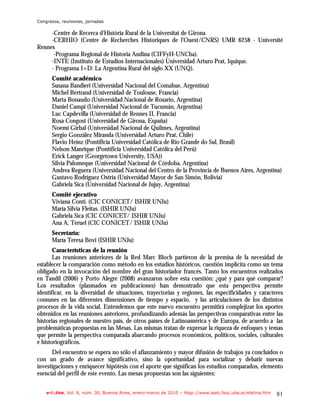 Congresos, reuniones, jornadas

     -Centre de Recerca d'Història Rural de la Universitat de Girona
     -CERHIO (Centre de Recherches Historiques de l'Ouest/CNRS) UMR 6258 - Université
Rennes
      -Programa Regional de Historia Andina (CIFFyH-UNCba).
     -INTE (Instituto de Estudios Internacionales) Universidad Arturo Prat, Iquique.
     - Programa I+D: La Argentina Rural del siglo XX (UNQ).
      Comité académico
      Susana Bandieri (Universidad Nacional del Comahue, Argentina)
      Michel Bertrand (Universidad de Toulouse, Francia)
      Marta Bonaudo (Universidad Nacional de Rosario, Argentina)
      Daniel Campi (Universidad Nacional de Tucumán, Argentina)
      Luc Capdevilla (Universidad de Rennes II, Francia)
      Rosa Congost (Universidad de Girona, España)
      Noemí Girbal (Universidad Nacional de Quilmes, Argentina)
      Sergio González Miranda (Universidad Arturo Prat, Chile)
      Flavio Heinz (Pontificia Universidad Católica de Río Grande do Sul, Brasil)
      Nelson Manrique (Pontificia Universidad Católica del Perú)
      Erick Langer (Georgetown University, USA))
      Silvia Palomeque (Universidad Nacional de Córdoba, Argentina)
      Andrea Reguera (Universidad Nacional del Centro de la Provincia de Buenos Aires, Argentina)
      Gustavo Rodríguez Ostria (Universidad Mayor de San Simón, Bolivia)
      Gabriela Sica (Universidad Nacional de Jujuy, Argentina)
      Comité ejecutivo
      Viviana Conti. (CIC CONICET/ ISHIR UNJu)
      María Silvia Fleitas. (ISHIR UNJu)
      Gabriela Sica (CIC CONICET/ ISHIR UNJu)
      Ana A. Teruel (CIC CONICET/ ISHIR UNJu)
      Secretaría:
      María Teresa Bovi (ISHIR UNJu)
       Características de la reunión
       Las reuniones anteriores de la Red Marc Bloch partieron de la premisa de la necesidad de
establecer la comparación como método en los estudios históricos, cuestión implícita como un tema
obligado en la invocación del nombre del gran historiador francés. Tanto los encuentros realizados
en Tandil (2006) y Porto Alegre (2008) avanzaron sobre esta cuestión: ¿qué y para qué comparar?
Los resultados (plasmados en publicaciones) han demostrado que esta perspectiva permite
identificar, en la diversidad de situaciones, trayectorias y regiones, las especificidades y caracteres
comunes en las diferentes dimensiones de tiempo y espacio, y las articulaciones de los distintos
procesos de la vida social. Entendemos que este nuevo encuentro permitirá complejizar los aportes
obtenidos en las reuniones anteriores, profundizando además las perspectivas comparativas entre las
historias regionales de nuestro país, de otros países de Latinoamérica y de Europa, de acuerdo a las
problemáticas propuestas en las Mesas. Las mismas tratan de expresar la riqueza de enfoques y temas
que permite la perspectiva comparada abarcando procesos económicos, políticos, sociales, culturales
e historiográficos.
      Del encuentro se espera no sólo el afianzamiento y mayor difusión de trabajos ya concluidos o
con un grado de avance significativo, sino la oportunidad para socializar y debatir nuevas
investigaciones y enriquecer hipótesis con el aporte que significan los estudios comparados, elemento
esencial del perfil de este evento. Las mesas propuestas son las siguientes:


    e-l@tina, Vol. 8, núm. 30, Buenos Aires, enero-marzo de 2010 – htpp://www.iealc.fsoc.uba.ar/elatina.htm   81
 