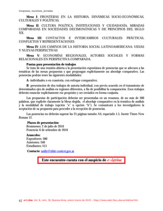Congresos, reuniones, jornadas

    Mesa I: FRONTERAS EN LA HISTORIA. DINÁMICAS SOCIO-ECONÓMICAS,
CULTURALES Y POLÍTICAS.
    Mesa II: CULTURA POLÍTICA, INSTITUCIONES Y CIUDADANÍA. MIRADAS
COMPARADAS EN SOCIEDADES DECIMONÓNICAS Y DE PRINCIPIOS DEL SIGLO
XX.
   Mesa III: CONTACTOS E INTERCAMBIOS                                      CULTURALES:           PRÁCTICAS,
CONFLICTOS Y REPRESENTACIONES
    Mesa IV: LOS CAMINOS DE LA HISTORIA SOCIAL LATINOAMERICANA: VIEJAS
Y NUEVAS PERSPECTIVAS
    Mesa V: ECONOMÍAS REGIONALES, ACTORES                                       SOCIALES         Y    FORMAS
RELACIONALES EN PERSPECTIVA COMPARADA.
      Pautas para presentación de trabajos
      Se trata de una reunión abierta a la presentación espontánea de ponencias que se adecuen a las
temáticas de las mesas propuestas y que propongan explícitamente un abordaje comparativo. Las
ponencias podrán tener las siguientes modalidades:
       A- individuales o en coautoría, con enfoque comparativo;
      B- presentación de dos trabajos de autoría individual, con previo acuerdo en el tratamiento de
determinados ejes de análisis en regiones diferentes, a fin de posibilitar la comparación. Esos trabajos
deberán enunciar explícitamente ese propósito y ser enviados en forma conjunta.
      Las propuestas de participación deberán ser presentadas en un resumen, de no más de 300
palabras, que explicite claramente la Mesa elegida, el abordaje comparativo en la temática de análisis
y la modalidad de trabajo (opción “a” u opción “b”). Se comunicará a los investigadores la
aceptación de su propuesta para proceder a la recepción de ponencias.
    Las ponencias no deberán superar las 25 páginas tamaño A4, espaciado 1.5, fuente Times New
Roman 12.
       Plazos de presentación:
       Resúmenes: 2 de julio de 2010
       Ponencia: 6 de setiembre de 2010
       Aranceles:
       Expositores: $80
       Asistentes: $40
       Estudiantes: $15
        Contacto: unihr@ishir-conicet.gov.ar

                     Este encuentro cuenta con el auspicio de f.mAujob




82   e-l@tina, Vol. 8, núm. 30, Buenos Aires, enero-marzo de 2010 – htpp://www.iealc.fsoc.uba.ar/elatina.htm
 