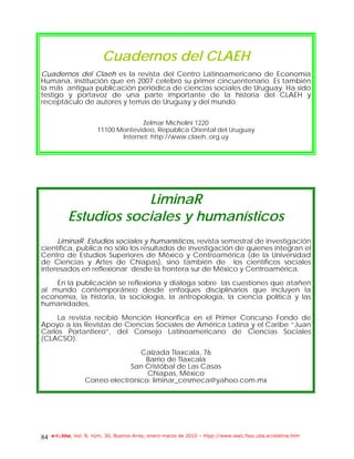 Cuadernos del CLAEH
Cuadernos del Claeh es la revista del Centro Latinoamericano de Economía
Humana, institución que en 2007 celebró su primer cincuentenario. Es también
la más antigua publicación periódica de ciencias sociales de Uruguay. Ha sido
testigo y portavoz de una parte importante de la historia del CLAEH y
receptáculo de autores y temas de Uruguay y del mundo


                                      Zelmar Michelini 1220
                        11100 Montevideo, República Oriental del Uruguay
                               Internet: http://www.claeh..org.uy




                       LiminaR
           Estudios sociales y humanísticos
     LiminaR. Estudios sociales y humanísticos, revista semestral de investigación
científica, publica no sólo los resultados de investigación de quienes integran el
Centro de Estudios Superiores de México y Centroamérica (de la Universidad
de Ciencias y Artes de Chiapas), sino también de los científicos sociales
interesados en reflexionar desde la frontera sur de México y Centroamérica.

    En la publicación se reflexiona y dialoga sobre las cuestiones que atañen
al mundo contemporáneo desde enfoques disciplinarios que incluyen la
economía, la historia, la sociología, la antropología, la ciencia política y las
humanidades.

     La revista recibió Mención Honorífica en el Primer Concurso Fondo de
Apoyo a las Revistas de Ciencias Sociales de América Latina y el Caribe “Juan
Carlos Portantiero”, del Consejo Latinoamericano de Ciencias Sociales
(CLACSO).

                                  Calzada Tlaxcala, 76
                                   Barrio de Tlaxcala
                               San Cristóbal de Las Casas
                                    Chiapas, México
                  Correo electrónico: liminar_cesmeca@yahoo.com.mx




84   e-l@tina, Vol. 8, núm. 30, Buenos Aires, enero-marzo de 2010 – htpp://www.iealc.fsoc.uba.ar/elatina.htm
 