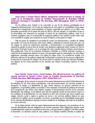 América Latina en los libros


       Anna Ayuso y Gemma Pinyol, editores, Inmigración Latinoamericana en España. El
estado de la investigación, Centro de Estudios Internacionales de Barcelona CIDOB
(Colección Interrogar la Actualidad; 29), Barcelona, 2010 (336 páginas). ISBN 13: 978-84-
9251118-1
       En los últimos años, España se ha convertido en uno de los destinos privilegiados de la
emigración latinoamericana, a la vez que los emigrantes de estos países se consolidaban como origen
principal de la inmigración extracomunitaria en España, superando por primera vez en 2005 a los
nacionales procedentes de los países del norte de África o del este europeo. La velocidad a la que se
ha desarrollado este fenómeno ha suscitado el interés de las instituciones públicas, tanto en la
vertiente reguladora como en el desarrollo de respuestas políticas a los cambios sociales sobre todo
en la sociedad de acogida, pero teniendo en cuenta el impacto en los países de origen.
       Ello ha puesto de manifiesto la necesidad de contar con informaciones y estudios de calidad
que ayuden a la toma de decisiones sobre bases sólidas y adaptadas al contexto local, pero que a la
vez tengan en cuenta las experiencias nacionales e internacionales. La comunidad investigadora
española ha pasado en pocos años de atender estas dinámicas migratorias desde el punto de vista de
país emisor al del país receptor y ese es un bagaje del cual se pueden derivar enfoques característicos.
Esta publicación, fruto de un seminario homónimo celebrado en CIDOB, pretende examinar el
estado de las investigaciones abiertas en torno a los principales aspectos relacionados con estos flujos
migratorios, prestando atención tanto a los países de origen como a la sociedad de acogida. Los
diferentes aspectos de las políticas migratorias, la dimensión económica de los procesos migratorios,
la inserción en el mercado de trabajo o los efectos sobre la cohesión social y las relaciones familiares
son algunos de los temas presentes en los artículos que firman reconocidos expertos en estos
ámbitos.




      Joan Calzada, Antón Costas y Jacint Jordana, Más allá del mercado. Las políticas de
servicio universal en América Latina, Centro de Estudios Internacionales de Barcelona
CIDOB, Barcelona, 2009 (416 páginas). ISBN: 978-84-92511-15-0
       A principios de los noventa, la mayoría de los países latinoamericanos inició la liberalización de
las industrias de red. Esto afectó especialmente a las telecomunicaciones, los servicios postales, el
transporte, la energía y la distribución de agua. Desde entonces, los mayores esfuerzos de los
reguladores y responsables públicos sectoriales se han orientado al desarrollo de políticas de fomento
de la competencia, que tienen como objetivo asegurar el funcionamiento efectivo de los mercados
liberalizados. Sin embargo, en los últimos años han ido surgiendo señales de descontento respecto a
los resultados de la liberalización. En esta situación se hace más necesario que nunca asegurar que
ningún colectivo social o región se queden sin acceso a los servicios públicos básicos en unas
condiciones de calidad y precio aceptables. En efecto, es probable que la sostenibilidad a largo plazo
de las reformas liberalizadoras dependa en buena medida de un despliegue adecuado de las políticas
de servicio universal.
       En la última década, todos los países latinoamericanos han impuesto a los prestadores de los
servicios liberalizados diversas obligaciones de servicio universal. Estas obligaciones pueden variar
considerablemente según las características del sector y del país donde se apliquen. Este libro analiza
el desarrollo y la situación actual de estas políticas. Los trabajos incluidos abordan el análisis del

    e-l@tina, Vol. 8, núm. 30, Buenos Aires, enero-marzo de 2010 – htpp://www.iealc.fsoc.uba.ar/elatina.htm   85
 
