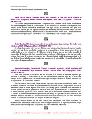 América Latina en los libros

democracia y el presidencialismo en América Latina.



     Pablo Artaza, Sergio Gonzáles, Susana Jiles, editores, A cien años de la Masacre de
Santa María de Iquique, Lom Ediciones, Santiago de Chile, 2009 (420 páginas) ISBN: 978-
956-00-0123-8
       Los obreros pampinos se ofrendaron a las generaciones venideras y éstas deben devolverles el
don para que se pueda cerrar un círculo de vida, el cual implica hacer el vínculo con las generaciones
futuras: relatar, explicar, interpretar, deconstruir, y un largo etcétera, el suceso de 1907, pues en la
restitución de ese don que nos legaron (enviaron) hay demandas que trascendieron tiempo y espacio
para transformarse en misión y destino de toda la sociedad nacional. A cien años… intenta restituir el
sacrificio realizado para que no sea olvidado y sea comprendido desde todos sus ángulos.




      Julián Bastias Rebolledo, Memorias de la lucha campesina, Santiago de Chile, Lom
Ediciones, 2009. (244 páginas) EAN: 978-956-00-0117-7
      Se relata el encuentro entre jóvenes chilenos y un sector del pueblo mapuche que en los años
sesenta y setenta dieron una lucha común por la recuperación de tierras antes pertenecientes al
pueblo indígena y por el proceso de Reforma Agraria. Relatos que no pretenden describir la
complejidad de factores objetivos como lo harían sociólogos o historiadores, sino que pretenden
mostrar el accionar de personas movidas por sus valores de justicia social. No es una apología ni de
una denigración de la lucha revolucionaria, sino un esfuerzo de autenticidad y desmitificación de los
estereotipos clásicos de militantes.



       Eduardo Basualdo, Estudios de Historia económica argentina. Desde mediados del
siglo XX a la actualidad, Siglo Veintiuno Editores, Buenos Aires, 2010 (496 páginas). ISBN
978-987-629-118-7
       Este libro presenta un recorrido por los procesos de la historia económica argentina que
afectaron la política y la estructura social del país en la segunda mitad del siglo XX. Con notable
destreza analítica y explicativa, Eduardo Basualdo logra una aguda revisión de aquellas creencias más
arraigadas acerca de la economía nacional.
       Ese recorrido se inicia con el fin del modelo oligárquico agroexportador de la década de 1940,
atraviesa la política de sustitución de importaciones instrumentada durante los gobiernos peronistas,
la instauración de un nuevo régimen de acumulación tras el golpe de Estado de 1976, la crisis de las
finanzas públicas durante el gobierno de Alfonsín, el estallido hiperinflacionario, la convertibilidad y
su crítico desenlace, y concluye con la profunda crisis que se abatió sobre nuestra economía en 2002.
El proceso de endeudamiento externo y su contracara, la fuga de capitales al exterior, enmarcan este
derrotero. Lejos de presentar una sucesión de acontecimientos económicos, en este libro abundan la
política, los conflictos de intereses y la desigual distribución del poder.
      Nueva edición revisada de un libro central para comprender, con datos elocuentes, las
modificaciones estructurales derivadas del sucesivo desplazamiento de las lógicas económicas, cuyos
efectos macroeconómicos y sobre la economía real persisten hasta la actualidad.



    e-l@tina, Vol. 8, núm. 30, Buenos Aires, enero-marzo de 2010 – htpp://www.iealc.fsoc.uba.ar/elatina.htm   87
 