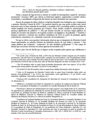 Magali Gouveia Engel                   A Liga de Defensa Nacional e a construção da hegemonia burguesa no Brasil

                   cívico, e livros de educação patriótica, destinados à infância e adolescentes,
                   para distribuição gratuita (grifos meus).
      Assim, a atuação da Liga deveria se orientar no sentido de desempenhar o papel de “persuasor
permanente” (Gramsci, 1987), que caberia ao intelectual orgânico, organizando a vontade coletiva,
construindo e consolidando a hegemonia das frações da classe dominante que representa.
       Através da pesquisa de dados relativos à trajetória biográfica dos fundadores que compuseram
o primeiro Diretório Central da LDN 10 foi possível observar que seus perfis revelam uma visível
interseção entre as bases materiais da sociedade, a sociedade civil e a sociedade política no âmbito do
estado ampliado nos termos propostos por Gramsci. Neste sentido, ressalte-se, primeiramente, a
presença significativa de políticos 11 e dos que haviam exercido ou exerciam cargos públicos no
âmbito do executivo (de primeiro e de segundo escalões), do legislativo e do judiciário. 12 Também é
bastante expressiva a inserção dos membros fundadores da LDN na esfera da produção agrária
(cafeicultores, estancieiros, etc.), industrial, comercial e de investimentos. 13
      No que se refere a essa questão é interessante observar que os integrantes do Diretório Central
foram apresentados no primeiro Estatuto da instituição através de seus títulos e patentes, 14 dos
cargos políticos que ocuparam / ocupavam15, de suas atividades profissionais 16 e dos cargos de
direção que exerceram/exerciam em outras agências da sociedade civil. 17
       Parece, pois, fora de dúvida que os lugares sociais ocupados pelos agentes que viabilizaram o

       10De acordo com o Estatuto de 1916, a LDN teria um Diretório Central composto por 50 membros
permanentes, cuja sede fixava-se na cidade do Rio, contando com um Presidente, onze Vicepresidentes (eleitos
de dois em dois anos), uma Comissão Executiva (eleita de dois em dois anos) e um Conselho Fiscal (nomeado
pelo Diretório Central de dois em dois anos), além de Diretórios Regionais em todos os Estados (Arts. 2 a 6).
        Dos 38 membros sobre os quais foram levantadas informações sobre esse aspecto, 19 (ou 50%)
       11

optaram pela carreira política, dos quais 5 (ou 26,31%) eram militares.
       12   32 (ou 84,21%) dos 38 membros sobre os quais foram obtidas informações sobre tal aspecto.
       13 Entre os 46 integrantes do Diretório Central sobre os quais foram levantados dados sobre sua
inserção sócio-profissional, 7 (ou 15,21% são caracterizados como agricultores) e 9 (ou 19,56% como
industriais, capitalistas, comerciantes, investidores, etc.).
        Doutores (22), Conselheiros (3), Almirantes (2), Marechais (2), General (1), Comandante (1), Conde
       14

(1), Monsenhor (1).
      15 Ministros e ex-ministros de Estado (5), deputados (5), senadores (4), ministros do Supremo Tribunal

Federal (2), ex-presidente da República (1) e presidente do Conselho Municipal do Rio de Janeiro (1).
       16 Professores e diretores de estabelecimentos de ensino superior e do Colégio Pedro II (7), estancieiros
(3), agricultores (2), publicistas (2), industriais (2), escrivão da Santa Casa de Misericórdia do Rio de Janeiro (1),
comerciante (1), presidente do Banco do Brasil (1), capitalista (1), diretor Comercial do Lloyd Brasileiro (1),
diretor da Biblioteca Nacional (1), Ministros do Supremo Tribunal Federal (2), Consultor Jurídico do
Ministério das Relações Exteriores (1) e diretor do Instituto Manguinhos (1).
       17 Presidentes da Academia Brasileira de Letras (1), do Instituto Histórico e Geográfico Brasileiro (1), da
Academia Nacional de Medicina (1), da Sociedade Brasileira dos Homens de Letras (1), da Associação
Brasileira de Imprensa (1), do Centro Industrial do Brasil (1), da Associação Comercial (1), da Federação
Brasileira de Sport (1), da Federação das Sociedades de Remo (1), da Liga Metropolitana de Sports Athléticos
(1); ex-presidente do Clube de Engenharia (1); vice-presidentes do Centro Industrial e Agricultor (1) e da
Sociedade Nacional de Agricultura (1). Vale mencionar que entre as associações às quais os membros do
Diretório Central encontravam-se vinculados destacavam-se a ABL (12), o IHGB (6) e a ANM (4), o que
assinala o forte traço de seu perfil intelectual.


    e-l@tina, Vol. 8, núm. 30, Buenos Aires, enero-marzo de 2010 – htpp://www.iealc.fsoc.uba.ar/elatina.htm         7
 