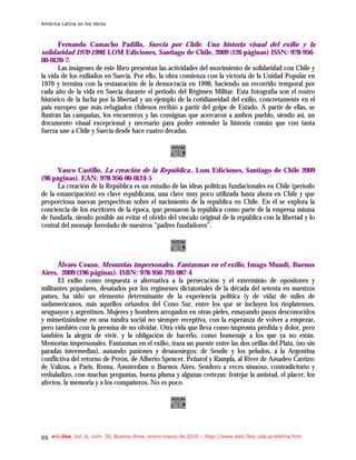 América Latina en los libros



      Fernando Camacho Padilla, Suecia por Chile. Una historia visual del exilio y la
solidaridad 1970-1990, LOM Ediciones, Santiago de Chile, 2009 (126 páginas) ISSN: 978-956-
00-0120-7.
       Las imágenes de este libro presentan las actividades del movimiento de solidaridad con Chile y
la vida de los exiliados en Suecia. Por ello, la obra comienza con la victoria de la Unidad Popular en
1970 y termina con la restauración de la democracia en 1990, haciendo un recorrido temporal por
cada año de la vida en Suecia durante el periodo del Régimen Militar. Esta fotografía son el rostro
histórico de la lucha por la libertad y un ejemplo de la cotidianeidad del exilio, concretamente en el
país europeo que más refugiados chilenos recibió a partir del golpe de Estado. A partir de ellas, se
ilustran las campañas, los encuentros y las consignas que acercaron a ambos pueblo, siendo así, un
documento visual excepcional y necesario para poder entender la historia común que con tanta
fuerza une a Chile y Suecia desde hace cuatro décadas.




      Vasco Castillo, La creación de la República., Lom Ediciones, Santiago de Chile 2009
(96 páginas). EAN: 978-956-00-0124-5
      La creación de la República es un estudio de las ideas políticas fundacionales en Chile (período
de la emancipación) en clave republicana, una clave muy poco utilizada hasta ahora en Chile y que
proporciona nuevas perspectivas sobre el nacimiento de la república en Chile. En él se explora la
conciencia de los escritores de la época, que pensaron la república como parte de la empresa misma
de fundarla, siendo posible así evitar el olvido del vínculo original de la república con la libertad y lo
central del mensaje heredado de nuestros “padres fundadores”.




      Álvaro Couso, Memorias impersonales. Fantasmas en el exilio, Imago Mundi, Buenos
Aires, 2009 (196 páginas). ISBN: 978-950-793-087-4
      El exilio como respuesta o alternativa a la persecución y el exterminio de opositores y
militantes populares, desatados por los regímenes dictatoriales de la década del setenta en nuestros
países, ha sido un elemento determinante de la experiencia política (y de vida) de miles de
sudamericanos, más aquéllos oriundos del Cono Sur, entre los que se incluyen los rioplatenses,
uruguayos y argentinos. Mujeres y hombres arropados en otras pieles, ensayando pasos desconocidos
y mimetizándose en una tundra social no siempre receptiva, con la esperanza de volver a empezar,
pero también con la premisa de no olvidar. Otra vida que lleva como impronta pérdida y dolor, pero
también la alegría de vivir, y la obligación de hacerlo, como homenaje a los que ya no están.
Memorias impersonales. Fantasmas en el exilio, traza un puente entre las dos orillas del Plata, (no sin
paradas intermedias), aunando pasiones y desasosiegos: de Sendic y los peludos, a la Argentina
conflictiva del retorno de Perón, de Alberto Spencer, Peñarol y Rampla, al River de Amadeo Carrizo;
de Valizas, a París, Roma, Ámsterdam o Buenos Aires. Sendero a veces sinuoso, contradictorio y
resbaladizo, con muchas preguntas, buena pluma y algunas certezas: festejar la amistad, el placer, los
afectos, la memoria y a los compañeros. No es poco.




88   e-l@tina, Vol. 8, núm. 30, Buenos Aires, enero-marzo de 2010 – htpp://www.iealc.fsoc.uba.ar/elatina.htm
 