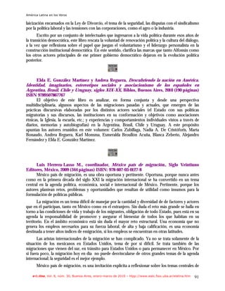 América Latina en los libros

laicización encarnados en la Ley de Divorcio, el tema de la seguridad, las disputas con el sindicalismo
por la política laboral y las tensiones con las corporaciones, como el agro o la industria.
       Escrito por un conjunto de intelectuales que ingresaron a la vida política durante esos años de
la transición democrática, este libro rescata la voluntad de renovación política y la cultura del diálogo,
a la vez que reflexiona sobre el papel que juegan el voluntarismo y el liderazgo personalista en la
construcción institucional democrática. En este sentido, clarifica las marcas que tanto Alfonsín como
los otros actores principales de ese primer gobierno democrático dejaron en la evolución política
posterior.



     Elda E. González Martínez y Andrea Reguera, Descubriendo la nación en América.
Identidad, imaginarios, estereotipos sociales y asociacionismo de los españoles en
Argentina, Brasil, Chile y Uruguay, siglos XIX-XX, Biblos, Buenos Aires, 2010 (190 páginas)
ISBN 9789507867767
      El objetivo de este libro es analizar, en forma conjunta y desde una perspectiva
multidisciplinaria, algunos aspectos de las migraciones pasadas y actuales, que emergen de las
prácticas discursivas elaboradas por los distintos actores sociales (el Estado con sus políticas
migratorias y sus discursos, las instituciones en su conformación y objetivos como asociaciones
étnicas, la Iglesia, la escuela, etc.; y experiencias y comportamientos individuales vistos a través de
diarios, memorias y autobiografías) en la Argentina, Brasil, Chile y Uruguay. A este propósito
apuntan los autores reunidos en este volumen: Carlos Zubillaga, Nadia A. De Cristóforis, Marta
Bonaudo, Andrea Reguera, Karl Monsma, Esmeralda Broullón Acuña, Blanca Zeberio, Alejandro
Fernández y Elda E. González Martínez.




      Luis Herrera-Lasso M., coordinador, México país de migración., Siglo Veintiuno
Editores, México, 2009 (344 páginas) ISBN: 978-607-03-0127-8
      México país de migración, es una obra oportuna y pertinente. Oportuna, porque nunca antes
como en la primera década del siglo XXI la migración internacional se ha convertido en un tema
central en la agenda política, económica, social e internacional de México. Pertinente, porque los
autores plantean retos, problemas y oportunidades que resultan de utilidad como insumos para la
formulación de políticas públicas.
       La migración es un tema difícil de manejar por la cantidad y diversidad de de factores y actores
que en él participan, tanto en México como en el extranjero. Sin duda el reto más grande se halla en
torno a las condiciones de vida y trabajo de los migrantes, obligación de todo Estado, pues está en su
agenda la responsabilidad de promover y asegurar el bienestar de todos los que habitan en su
territorio. En el ámbito económico está sin duda el mayor reto estructural. Una economía que no
genera los empleos necesarios para su fuerza laboral, de alta y baja calificación, es una economía
destinada a tener altos índices de emigración, si los empleos se encuentran en otras latitudes.
       Las aristas internacionales de la migración se han complicado. Ya no se trata solamente de la
situación de los mexicanos en Estados Unidos, tema de por si difícil. Se trata también de las
migraciones que vienen del sur, en tránsito para Estados Unidos o para permanecer en México. Por
si fuera poco, la migración hoy en día no puede desvincularse de otros grandes temas de la agenda
internacional; la seguridad es el mejor ejemplo.
       México país de migración, es una invitación explícita a reflexionar sobre los temas centrales de

    e-l@tina, Vol. 8, núm. 30, Buenos Aires, enero-marzo de 2010 – htpp://www.iealc.fsoc.uba.ar/elatina.htm   91
 