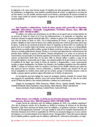 América Latina en los libros

la migración y de como estos afectan al país. Es también una obra propositiva, pues no sólo alude a
los problemas y su diagnóstico, sino también a posibles líneas de acción. La migración es un tema sin
un solo dueño y en esta medida, mientras mayor sea el interés y participación de nuestra sociedad en
el tema, mayor podrá ser nuestra comprensión, la riqueza de nuestros enfoques y la pertinencia de
nuestras políticas.



       Inés Izaguirre y colaboradores, Lucha de clases, guerra civil y genocidio en Argentina.
1973-1983. Antecedentes- Desarrollo. Complicidades, EUDEBA, Buenos Aires, 2010 (461
páginas). ISBN 978-950-23-1689-5
       El análisis y los relatos que presentamos en este libro son un aporte más al esclarecimiento de
un proceso de lucha de clases en el Cono Sur latinoamericano y en particular en Argentina, que
transcurre durante la segunda mitad del siglo XX y culmina en guerra civil. Nuestra periodización de
este ciclo de luchas se inicia en 1955, con el derrocamiento de Perón, y la guerra militar que lo
produce, dirigida no sólo contra la fuerza cívico-militar peronista sino contra la gran masa obrera que
lo apoya. A partir de ese momento la lucha de clases en Argentina se desenvuelve en condiciones de
guerra civil, en el sentido clásico del término: un proceso de lucha de clases que se va desarrollando
hasta alcanzar su estadio político-militar, porque la alianza social que contiene a la mayoría de la clase
obrera es excluída políticamente durante 18 años y es el motor que alimentará las confrontaciones del
período hasta culminar en guerra civil abierta. Nuestra interpretació n se centra en un proceso de
características excepcionales en la historia argentina: la formación y desarrollo de una fuerza social de
carácter revolucionario desde fines de los años 1960, su derrota militar y política a cargo de las
fuerzas del régimen y el genocidio que le sigue -una matanza política de la que todavía no conocemos
la totalidad de las bajas -que toman la forma de muertos y desaparecidos y cuyas consecuencias
sociales se siguen desplegando. Las Madres, las Abuelas y los Familiares instalaron una cifra-símbolo:
30.000. Y aunque no tenemos todos los nombres y los datos de los 30.000, sabemos que todos los
días aparecen nuevos nombres, nuevos testimonios, y también sabemos que muchos de los que
fueron aniquilados no tendrán nunca nadie que los reclame, porque el exterminio alcanzó a toda su
familia, o porque quienes quedaron siguen silenciados por el miedo o la ignorancia.
       La invesgación procruró indagar las causas de semejante matanza, tratando de avanzar hacia
una respuesta no naturalizada, reflexiva, acerca del carácter histórico, político, de clase de ese orden
social. El final está abierto y hoy estamos dedicados a analizar sus consecuencias.
     Equipo de Investigación: Pablo Bonavena, Flabián Nievas, Agustín Santella, Matías Artese,
Gabriela Roffinelli, Marta Danieletto, Fanny Brudny, María Maneiro, María Carla Bertotti.
     Autores Invitados: Paula Guitelman, Gabriel Pèriés, Carlos del Frade.




      Silvina Jensen, Los exiliados. La lucha por los derechos humanos durante la dictadura,
Sudamericana, Buenos Aires, 2010 (210 páginas) ISBN: 978-9500-731584
      ¿Cuáles fueron las relaciones entre los militares golpistas de 1976 y los exiliados argentinos?
¿Por qué la denuncia exterior de la dictadura se definió en términos de defensa de los derechos
humanos? ¿Qué hitos marcaron las luchas entre los exiliados y el gobierno castrense a lo largo del
"Proceso de Reorganización Nacional"? ¿En qué medida la visita de la Comisión Interamericana de
Derechos Humanos de la OEA en septiembre de 1979 fue un momento bisagra en el cerco exterior
del régimen y en el esclarecimiento de la situación de los "desaparecidos"? Esta obra narra la historia
de los exiliados políticos, aquellos que los militares calificaban de "subversivos derrotados y en fuga".

92   e-l@tina, Vol. 8, núm. 30, Buenos Aires, enero-marzo de 2010 – htpp://www.iealc.fsoc.uba.ar/elatina.htm
 