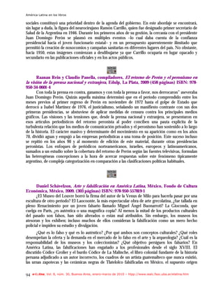 América Latina en los libros

sociales constituyó una prioridad dentro de la agenda del gobierno. En este abordaje se encontrará,
sin lugar a duda, la figura del neurocirujano Ramón Carrillo, quien fue designado primer secretario de
Salud de la Argentina en 1946. Durante los primeros años de su gestión, la cercanía con el presidente
Juan Domingo Perón se plasmó en múltiples eventos –lo cual daba cuenta de la confianza
presidencial hacia el joven funcionario estatal– y en un presupuesto aparentemente ilimitado que
permitió la creación de nosocomios y campañas sanitarias en diferentes lugares del país. No obstante,
hacia 1950, estas imágenes comienzan a desdibujarse ya que Carrillo ocuparía en lugar opacado y
secundario en las publicaciones oficiales y en los actos públicos.



       Raanan Rein y Claudio Panella, compiladores, El retorno de Perón y el peronismo en
la visión de la prensa nacional y extranjera, Edulp, La Plata, 2009 (458 páginas) ISBN: 978-
950-34-0601-4
      Con toda la prensa en contra, ganamos y con toda la prensa a favor, nos derrocaron” aseveraba
Juan Domingo Perón. Quizás aquella máxima determinó que en el período comprendido entre los
meses previos al primer regreso de Perón en noviembre de 1972 hasta el golpe de Estado que
derrocó a Isabel Martínez de 1976, el justicialismo, señalando un manifiesto contraste con sus dos
primeras presidencias, se abstuviese de aplicar medidas de censura contra los principales medios
gráficos. Las visiones y las tensiones que, desde la prensa nacional y extranjera, se presentaron en
esos artículos periodísticos del retorno peronista al poder conciben una pauta explícita de la
turbulenta relación que los medios de comunicación privados y el peronismo han sostenido a lo largo
de la historia. El carácter masivo y determinante del movimiento en su aparición como en los años
70, dividió aguas y empujó a las empresas periodísticas a una toma de posición. Este suceso incluso
se repitió en los años 90 y al momento de edición de este material, durante otras presidencias
peronistas. Los enfoques de periódicos norteamericanos, israelíes, europeos y latinoamericanos,
sumados a un estudio sobre la cobertura del retorno de Perón según las fuentes televisivas, formulan
las heterogéneas concepciones a la hora de acercar respuestas sobre este fenómeno típicamente
argentino, de compleja categorización en comparación a las clasificaciones políticas habituales.




       Daniel Schávelzon, Arte y falsificación en América Latina, México, Fondo de Cultura
Económica, México, 2009. (303 páginas) ISBN: 978-950-557819-1
       ¿El Museo del Louvre borró la firma del autor de la Venus de Milo para hacerla pasar por una
escultura de otro período? El Laocoonte, la más espectacular obra de arte grecolatina, ¿fue tallada en
pleno Renacimiento por un joven falsario llamado Miguel Ángel Buonarroti? La Gioconda, que
cuelga en París, ¿es auténtica o una magnífica copia? Al menos la mitad de los productos culturales
del pasado son falsos, han sido alterados o están mal atribuidos. Sin embargo, los museos los
atesoran y los exhiben; incluso muchos de ellos consideran la falsificación como un mero hecho
policial e impiden su estudio y divulgación.
      ¿Qué es lo falso y qué es lo auténtico? ¿Por qué ambos son conceptos culturales? ¿Qué roles
desempeñan la oferta y la demanda en el mercado de lo falso en el arte y la arqueología? ¿Cuál es la
responsabilidad de los museos y los coleccionistas? ¿Qué objetivo persiguen los falsarios? En
América Latina, las falsificaciones han engañado a los profesionales desde el siglo XVIII. El
discutido Códice Grolier y el burdo Códice de La Malinche, el libro colonial fundante de la historia
peruana adjudicado a un autor incorrecto, los cuadros de un artista guatemalteco que nunca existió,
las urnas zapotecas y las cerámicas negras de Tlatelolco falsificadas en México, el supuesto origen

94   e-l@tina, Vol. 8, núm. 30, Buenos Aires, enero-marzo de 2010 – htpp://www.iealc.fsoc.uba.ar/elatina.htm
 