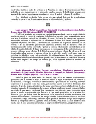 América Latina en los libros

medieval del bastón de piedra del Uritorco en la Argentina, los cráneos de cristal de roca en Belice
atribuidos a seres extraterrestres y el antropolito brasileño símbolo de la identidad uruguaya son
algunas de las muchas imposturas que constituyen el objeto de análisis y reflexión de este libro.
      Arte y falsificación en América Latina es una obra excepcional dentro de las investigaciones
culturales, ya que se ocupa de un tema que siempre ha sido minimizado y ocultado.




       Laura Vazquez, El oficio de las viñetas. La industria de la historieta argentina., Paidós,
Buenos Aires, 2010. (352 páginas) ISBN: 978-950-12-2732-1
       El oficio de las viñetas nos propone una aventura tan extraordinaria como su propio objeto de
estudio: reconstruir el campo de producción de la historieta argentina como un espacio que revela
una serie de tensiones entre el arte, el oficio y la cultura de masas. La investigación –generosa,
exhaustiva e inédita en su enfoque– ubica la historieta en el marco de la historia cultural y política
argentina del período 1968-1984. La reconstrucción y el análisis de las políticas editoriales, de las
revistas y de las trayectorias profesionales abordadas permiten abrir la discusión sobre las
interrelaciones entre política y mercado, y pensar la compleja relación entre los intelectuales y sus
objetos de estudio. Esta obra de Laura Vazquez pone en escena algunas de las contradicciones de ese
proceso, obligando a una relectura de la historieta como fenómeno cultural. La relevancia de esta
investigación radica tanto en el carácter original de su abordaje, basado en el nuevo modo de
periodización del objeto, como en la profundidad del análisis del mismo. La autora reconstruye un
fragmento de la historia de la historieta que aparecía como un área desierta en las Ciencias Sociales y
aporta nueva empiria a un campo de estudios que, en la Argentina, todavía se encuentra en
formación.



      Sergio Visacovsky y Enrique Garguin, compiladores, Moralidades, economías e
identidades de clase media. Estudios históricos y etnográficos, Editorial Antropofagia,
Buenos Aires, 2009 (362 páginas). ISBN: 978-987-1238-56-9
       Identificar gente de clase media no pareciera algo difícil; lo hacemos cotidianamente,
guiándonos por el aspecto, la ropa, el modo de hablar, el lugar de residencia, de compras o
esparcimiento. Sociólogos, economistas, administradores y profesionales del marketing delimitan
segmentos de la población como clase media, para decirnos cuánto ha crecido o disminuido. Los
aumentos de precios golpean a la clase media, la cual también decide los resultados de una elección,
nos dicen los medios de comunicación. Pero, ¿existe tal franja social con semejante homogeneidad en
sus niveles de vida, valores y actitudes? Una comparación entre diferentes países o regiones, o una
mirada al pasado, nos mostrarán cuán diversa es la clase media como sector social y como idea.
Entonces, ¿por qué insistir desde los escritorios en la búsqueda de criterios axiomáticos para
delimitar a la clase media? En contraste, los trabajos reunidos en este volumen aceptan su pluralidad
y complejidad. Sergio Visacovsky y Enrique Garguin presentan diferentes trabajos de investigación
histórica y etnográfica sobre la Argentina, Brasil, Colombia, Perú, Chile y Nepal, donde la clase
media, lejos de todo apriorismo universalista, es un proceso histórico abierto, una práctica social.




    e-l@tina, Vol. 8, núm. 30, Buenos Aires, enero-marzo de 2010 – htpp://www.iealc.fsoc.uba.ar/elatina.htm   95
 