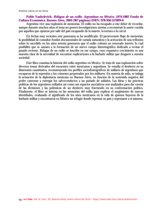 América Latina en los libros

      Pablo Yankelevich, Ráfagas de un exilio. Argentinos en México, 1974-1983. Fondo de
Cultura Económica, Buenos Aires, 2010 (367 páginas) ISBN: 978-950-557829-0
      Argentina vive una explosión de memorias. El exilio no ha escapado a este deber de recordar,
aunque durante muchos años el tema no generó investigaciones atentas a reconstruir la suerte corrida
por aquellos que optaron por salir del país escapando de la muerte, la tortura o la cárcel.
      En fechas muy recientes este panorama se ha modificado. El perseverante flujo de memorias,
la posibilidad de consultar fondos documentales de variada naturaleza y la activación de una reflexión
sobre lo sucedido en los años setenta generaron que el exilio cobrara un renovado interés, lo cual
posibilitó que se sumara a la formación de un nuevo campo historiográfico dedicado a revisar el
pasado reciente. Ráfagas de un exilio se inscribe en ese campo, cuyo expansivo crecimiento es una
muestra clara de la necesidad de encontrar explicaciones a la barbarie militar que desgarró a nuestra
sociedad.
       Este libro examina la historia del exilio argentino en México. Se trata de una exploración sobre
diversos temas derivados del encuentro entre mexicanos y argentinos. Se estudia el destierro en su
dimensión cuantitativa, reconstruyendo los perfiles sociodemográficos de millares de argentinos que
escaparon de la represión y los crímenes perpetrados por los militares. En materia de asilo, se indaga
la actuación de la diplomacia mexicana en Buenos Aires, en función de la sostenida negativa del
poder castrense a entregar los salvoconductos a un puñado de asilados. Las ideas y las prácticas
políticas de los argentinos exiliados así como sus espacios asociativos son analizados para dar cuenta
de las divisiones y las polémicas de un destierro muy fracturado en su conformación política.
Finalmente, el libro se interna en las memorias del exilio para explicar el surgimiento de nuevas
identidades, evaluando el significado de los años mexicanos en la vida de quienes huyeron de la
barbarie militar y encontraron en México un refugio donde repensar su país y repensarse a sí mismos.




96   e-l@tina, Vol. 8, núm. 30, Buenos Aires, enero-marzo de 2010 – htpp://www.iealc.fsoc.uba.ar/elatina.htm
 