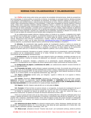 NORMAS PARA COLABORADORAS Y COLABORADORES


       1.   f.mAujob recibe textos sobre temas que analicen las sociedades latinoamericanas, desde las perspectivas
de la antropología, la ciencia política, la economía, la historia, la sociología, la sociología histórica, dándose prioridad
a los enfoques transcidiplinarios o de hibridación de disciplinas. Se aceptan asimismo trabajos de orden teórico y
metodológico, como también textos y notas de avance de proyectos en curso, críticas a artículos ya publicados en la
revista, todos suficientemente objetivos y documentados, y notas sobre novedades de Internet relativas a América
Latina. Todos serán evaluados mediante arbitraje académico interno y anónimo de evaluadores externos y los
resultados de la evaluación serán comunicados a los autores en un lapso no mayor a los tres meses. En los casos en
que se trate de textos publicados o enviados para su publicación en otros medios, deberá indicarse la referencia
correspondiente en la presentación del texto o en un párrafo que anteceda a la introducción. El Colectivo Editor dará
prioridad a los textos originales o aquellos que, habiendo sido ya publicados, ameriten su difusión en la revista. Si el
texto ha sido ya objeto de evaluación previa también debe consignarse en la referencia.
       2. Las colaboraciones pueden referirse a América Latina y el Caribe en su conjunto, a subpartes de la región
o a alguno(s) de los países que la integran. La dimensión temporal que nos interesa es la de los siglos XXI, XX y
XIX, en ese orden de prelación. Podrán considerarse, con menor grado de interés, trabajos referidos al período
colonial. Distinguimos entre artículos, contribuciones y reseñas. Todas las colaboraciones serán enviadas por vía
electrónica (E-mail) a (sólo) una de estas direcciones elatina@mail.fsoc.uba.ar o elatina@fibertel.com.ar, como
archivos adjuntos. La presentación deberá hacerse conforme las normas indicadas en el punto 5.
       3. Artículos: Se considerarán tales aquellos aportes de investigación empírica o teórica en proceso de
discusión y/o ya consolidados, que constituyen un intento de avanzar o renovar los análisis relativos al mejor
conocimiento de las sociedades latinoamericanas y caribeñas. Su extensión no debe superar las 25 (veinticinco)
páginas en tamaño carta con un máximo de 3 (tres) imágenes o gráficos, y de 5 (cinco) cuadros o tablas.

      Criterios de evaluación: Novedad en el aporte, claridad y coherencia en la presentación, soporte bibliográfico
y/o empírico de las consideraciones incluidas en el texto, formato de artículo y relevancia para el mejor
conocimiento de las sociedades latinoamericanas.
       4. Contribuciones: Se considerarán bajo esta categoría textos que adelantan resultados parciales de una
investigación empírica o teórica en proceso de elaboración y/o discusión. La extensión no debe superar las 12
(doce) páginas.
       Criterios de evaluación: Claridad y coherencia en la presentación, soporte bibliográfico básico, estilo
divulgativo y correspondencia con el objetivo de ofrecer aportes para el mejor conocimiento de América Latina.
       5. Configuración de página y condiciones de estilo: Las colaboraciones deberán enviarse teniendo en
cuenta el siguiente formato:
       5.1 Procesador de texto: puede utilizarse cualquier procesador de texto. Se enviarán dos archivos de un
mismo texto: uno, en el procesador de texto empleado por el autor o autora, cualesquiera sea el mismo; el otro, en
Formato de Texto Enriquecido (RTF). En caso de que el artículo incluya gráficos, éstos deberán facilitarse en formato
original, en un archivo aparte, con las siguientes extensiones .jpg, .tiff o .gif.
       5.2. Papel y márgenes: tamaño carta, con márgenes               superior e inferior de 2 cm superior e inferior;
izquierdo y derecho: 2,5 cm.
       5.3. Fuente: Garamond. Título principal: Garamond 16, mayúsculas, negrita. Sin punto final o aparte.
Autoro/a: Garamond 14, mayúsculas, negrita. Cuerpo principal: 12. Subtítulos dentro del texto principal:
Garamond 12, negrita, justificado a la izquierda. Sin punto aparte al final. Notas al pie, la bibliografía al final y
las citas documentales (no la de autores) en el cuerpo principal, Garamond 11.
       5.4. Espacio: Sencillo. Separar cada párrafo con un solo golpe de Enter.

        5.5. Formato: Al final de título el autor/a indicará, si corresponde, el proyecto de investigación del que el
artículo es resultado y la institución que financia el proyecto. Se usará una nota al pie indicada con asterisco *
        Al finalizar la indicación de autor/a se pondrá una nota al pie, con *, para dar cuenta del cargo y la
pertenencia institucional. Es optativa la inclusión de dirección electrónica en dicha nota.
        Tanto en el cuerpo principal como en las notas al pie y la bibliografía final: alineación justificada (salvo en el
nombre y apellido del autor/a, que irá justificado a la derecha), comenzando cada párrafo con sangría de 1 cm. (No
emplear Tab ni espacios). Interlineado sencillo. Incluir salto de página al pasar del cuerpo principal a la bibliografía
final y/o al anexo (si lo hubiere), y/o cuando se produzcan cambios de orientación de vertical a apaisado o de
apaisado a vertical.

       5.6. Referencia de obras citadas: Se utilizará el sistema autor y fecha. Paréntesis, Apellido del autor, año
de edición –eventualmente letras a, b…, si se citan dos o más obras del autor aparecidas en el mismo año-, dos
puntos, página; paréntesis. Ejemplo: (Palomeque, 1997: 35).
       5.7. Notas al pie: utilizando la función “Insertar nota al pie”, con numeración continua, siendo la primera

    e-l@tina, Vol. 8, núm. 30, Buenos Aires, enero-marzo de 2010 – htpp://www.iealc.fsoc.uba.ar/elatina.htm             97
 