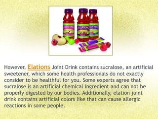 However, Elations Joint Drink contains sucralose, an artificial sweetener, which some health professionals do not exactly consider to be healthful for you. Some experts agree that sucralose is an artificial chemical ingredient and can not be properly digested by our bodies. Additionally, elation joint drink contains artificial colors like that can cause allergic reactions in some people. 