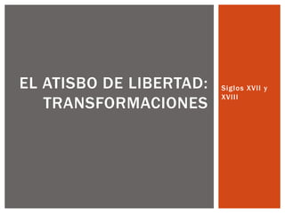 Siglos XVII y
XVIII
EL ATISBO DE LIBERTAD:
TRANSFORMACIONES
 
