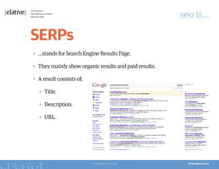 seo is…

SERPs
•	 …stands for Search Engine Results Page.

•	 They mainly show organic results and paid results.

•	 A result consists of;

   •	 Title.

   •	 Description.

   •	 URL.




                           Image from Google
 