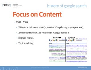 history of google search

Focus on Content
•	 2003 – 2005.

  •	 Website activity over time (how often it's updating, staying current).

  •	 Anchor text (which also resulted in "Google bombs").

  •	 Domain names.

  •	 Topic modeling.




                  Image from Search Engine Land
 
