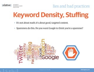 lies and bad practices

Keyword Density, Stuffing
•	 It’s not about math; it’s about good, targeted content.

•	 Spammers do this. Do you want Google to think you’re a spammer?




                           Image from Wordle
 