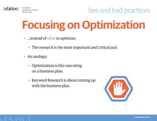 lies and bad practices

Focusing on Optimization
•	 …instead of what to optimize.

  •	 The research is the most important and critical part.

•	 An analogy;

  •	 Optimization is like executing
     on a business plan.

  •	 Keyword Research is about coming up
     with the business plan.
 