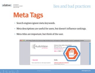 lies and bad practices

Meta Tags
•	 Search engines ignore meta keywords.

•	 Meta descriptions are useful for users, but doesn’t influence rankings.

•	 Meta titles are important, but think of the user.




                        Image from AudioVision
 