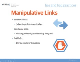 lies and bad practices

Manipulative Links
•	 Reciprocal links.

   •	 Scheming to link to each other.

•	 Incestuous links.

   •	 Creating websites just to build up link juice.

•	 Paid links.

   •	 Buying your way to success.
 