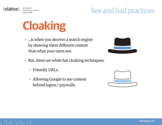 lies and bad practices

Cloaking
•	 ...is when you deceive a search engine
   by showing them different content
   than what your users see.

•	 But, there are white hat cloaking techniques.

  •	 Friendly URLs.

  •	 Allowing Google to see content
     behind logins / paywalls.
 