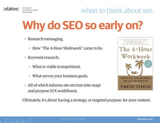 when to think about seo

Why do SEO so early on?
 •	 Research messaging.

   •	 How "The 4-Hour Workweek" came to be.

 •	 Keyword research.

   •	 What is viable (competition).

   •	 What serves your business goals.

 •	 All of which informs site strcture (site map)
    and purpose (UX workflows).

Ultimately, it’s about having a strategy, or targeted purpose, for your content.



                        Image from Pinar Tarhan
 