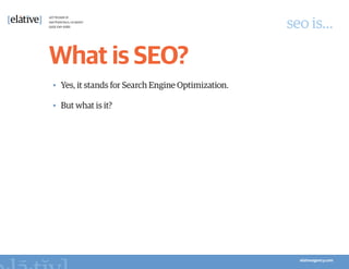 seo is…

What is SEO?
•	 Yes, it stands for Search Engine Optimization.

•	 But what is it?
 