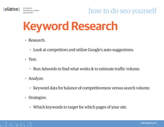 how to do seo yourself

Keyword Research
•	 Research.

   •	 Look at competitors and utilize Google's auto-suggestions.

•	 Test.

   •	 Run Adwords to find what works & to estimate traffic volume.

•	 Analyze.

   •	 Keyword data for balance of competitiveness versus search volume.

•	 Strategize.

   •	 Which keywords to target for which pages of your site.
 