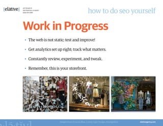 how to do seo yourself

Work in Progress
•	 The web is not static; test and improve!

•	 Get analytics set up right; track what matters.

•	 Constantly review, experiment, and tweak.

•	 Remember, this is your storefront.




                     Images from Frances Blue, Lovely Ugly Design, Smudgtikka
 