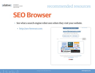 recommended resources

SEO Browser
•	 See what a search engine robot sees when they visit your website.

  •	 http://seo-browser.com




                      Image from SEO Browser
 