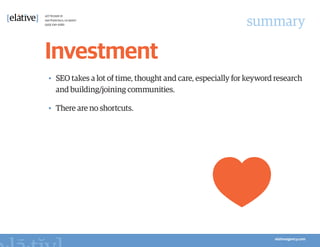 summary

Investment
•	 SEO takes a lot of time, thought and care, especially for keyword research
   and building/joining communities.

•	 There are no shortcuts.
 