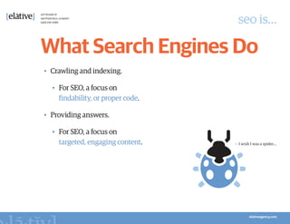 seo is…

What Search Engines Do
•	 Crawling and indexing.

  •	 For SEO, a focus on
     findability, or proper code.

•	 Providing answers.

  •	 For SEO, a focus on
     targeted, engaging content.    •	 I wish I was a spider…
 