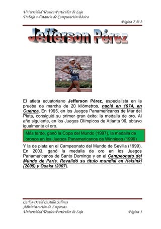 1501140106045<br />El atleta ecuatoriano Jefferson Pérez, especialista en la prueba de marcha de 20 kilómetros, nació en 1974, en Cuenca. En 1995, en los Juegos Panamericanos de Mar del Plata, consiguió su primer gran éxito: la medalla de oro. Al año siguiente, en los Juegos Olímpicos de Atlanta 96, obtuvo igualmente el oro.<br />Más tarde, ganó la Copa del Mundo (1997), la medalla de bronce en los Juegos Panamericanos de Winnipeg (1999)<br />Y la de plata en el Campeonato del Mundo de Sevilla (1999). En 2003, ganó la medalla de oro en los Juegos Panamericanos de Santo Domingo y en el Campeonato del Mundo de París. Revalidó su título mundial en Helsinki (2005) y Osaka (2007).<br />Jefferson Pérez1995Consiguió su primer gran éxito: la medalla de oro.1996Juegos Olímpicos de Atlanta 96, obtuvo igualmente el oro.1997ganó la Copa del Mundo2003ganó la medalla de oro en los Juegos Panamericanos de Santo Domingo 2005 y 2007Revalidó su título mundial en Helsinki  y Osaka <br />1+xn=1+nx1!+nn-1x22!+…<br />x=-b±b2-4ac2a<br />