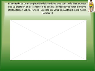 El decatlón es una competición del atletismo que consta de diez pruebas
que se efectúan en el transcurso de dos días consecutivos y por el mismo
atleta. Roman Sebrle, (Checo ) , record en 2001 en Austria (Solo lo hacen
Hombres )
 