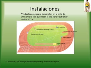 Instalaciones
Todas las pruebas se desarrollan en la pista de
atletismo la cual puede ser al aire libre o cubierta.*
Mide 400 m .
Salto de longitud
Triple salto
Salto de altura
Salto de pértiga
Lanzamiento de jabalina
Lanzamiento de martillo y disco
Lanzamiento de peso
* La marcha y las de larga distancia empiezan y terminan en la pista.
 