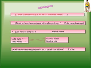 • ¿Cuantas vueltas tienen que dar para la prueba de 400 m ?• ¿Cuantas vueltas tienen que dar para la prueba de 400 m ?
• ¿Dónde se hacen las pruebas de saltos y lanzamientos ?• ¿Dónde se hacen las pruebas de saltos y lanzamientos ? En la zona de césped.
• ¿Qué indica la campana ?• ¿Qué indica la campana ? Última vuelta
1
Salto nulo
Salto válido
Salto nulo
Salto válido
Bandera blanca
Bandera roja
Bandera blanca
Bandera roja
¿Cuántas vueltas tengo que dar en la prueba de 1500m?¿Cuántas vueltas tengo que dar en la prueba de 1500m? 3 y 3/4
 