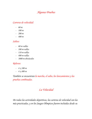 Algunas Pruebas


Carreras de velocidad:
  -   60 m
  -   100 m
  -   200 m
  -   400 m

Saltos:
  -   60 m vallas
  -   100 m vallas
  -   110 m vallas
  -   400 m vallas
  -   3000 m obstáculos

Relevos:
  - 4 x 100 m
  - 4 x 400 m

También se encuentran la marcha, el salto, los lanzamientos y las
pruebas combinadas.


                            La Velocidad


De todas las actividades deportivas, las carreras de velocidad son las
más practicadas, y en los Juegos Olímpicos fueron incluidas desde su
 