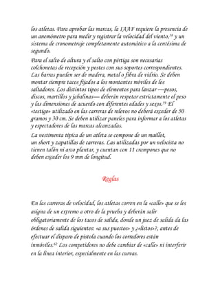 los atletas. Para aprobar las marcas, la IAAF requiere la presencia de
un anemómetro para medir y registrar la velocidad del viento,58 y un
sistema de cronometraje completamente automático a la centésima de
segundo.
Para el salto de altura y el salto con pértiga son necesarias
colchonetas de recepción y postes con sus soportes correspondientes.
Las barras pueden ser de madera, metal o fibra de vidrio. Se deben
montar siempre tacos fijados a los montantes móviles de los
saltadores. Los distintos tipos de elementos para lanzar —pesos,
discos, martillos y jabalinas— deberán respetar estrictamente el peso
y las dimensiones de acuerdo con diferentes edades y sexos.59 El
«testigo» utilizado en las carreras de relevos no deberá exceder de 50
gramos y 30 cm. Se deben utilizar paneles para informar a los atletas
y espectadores de las marcas alcanzadas.
La vestimenta típica de un atleta se compone de un maillot,
un short y zapatillas de carreras. Las utilizadas por un velocista no
tienen talón ni arco plantar, y cuentan con 11 crampones que no
deben exceder los 9 mm de longitud.


                                Reglas


En las carreras de velocidad, los atletas corren en la «calle» que se les
asigna de un extremo a otro de la prueba y deberán salir
obligatoriamente de los tacos de salida, donde un juez de salida da las
órdenes de salida siguientes: «a sus puestos» y ¿«listos»?, antes de
efectuar el disparo de pistola cuando los corredores están
inmóviles.62 Los competidores no debe cambiar de «calle» ni interferir
en la línea interior, especialmente en las curvas.
 