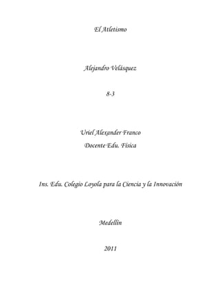 El Atletismo




                 Alejandro Velásquez


                          8-3




                Uriel Alexander Franco
                 Docente Edu. Física




Ins. Edu. Colegio Loyola para la Ciencia y la Innovación




                       Medellín


                         2011
 