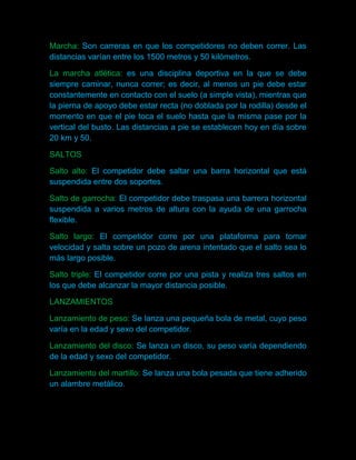 Marcha: Son carreras en que los competidores no deben correr. Las
distancias varían entre los 1500 metros y 50 kilómetros.

La marcha atlética: es una disciplina deportiva en la que se debe
siempre caminar, nunca correr; es decir, al menos un pie debe estar
constantemente en contacto con el suelo (a simple vista), mientras que
la pierna de apoyo debe estar recta (no doblada por la rodilla) desde el
momento en que el pie toca el suelo hasta que la misma pase por la
vertical del busto. Las distancias a pie se establecen hoy en día sobre
20 km y 50.

SALTOS

Salto alto: El competidor debe saltar una barra horizontal que está
suspendida entre dos soportes.

Salto de garrocha: El competidor debe traspasa una barrera horizontal
suspendida a varios metros de altura con la ayuda de una garrocha
flexible.

Salto largo: El competidor corre por una plataforma para tomar
velocidad y salta sobre un pozo de arena intentado que el salto sea lo
más largo posible.

Salto triple: El competidor corre por una pista y realiza tres saltos en
los que debe alcanzar la mayor distancia posible.

LANZAMIENTOS

Lanzamiento de peso: Se lanza una pequeña bola de metal, cuyo peso
varía en la edad y sexo del competidor.

Lanzamiento del disco: Se lanza un disco, su peso varía dependiendo
de la edad y sexo del competidor.

Lanzamiento del martillo: Se lanza una bola pesada que tiene adherido
un alambre metálico.
 