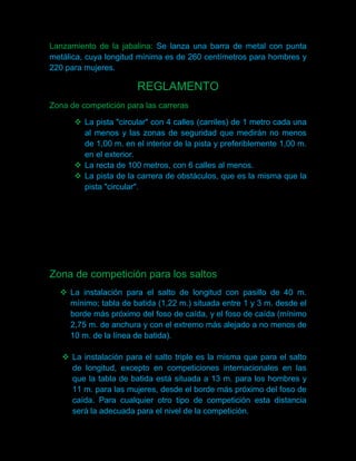 Lanzamiento de la jabalina: Se lanza una barra de metal con punta
metálica, cuya longitud mínima es de 260 centímetros para hombres y
220 para mujeres.

                       REGLAMENTO
Zona de competición para las carreras

       La pista "circular" con 4 calles (carriles) de 1 metro cada una
        al menos y las zonas de seguridad que medirán no menos
        de 1,00 m. en el interior de la pista y preferiblemente 1,00 m.
        en el exterior.
       La recta de 100 metros, con 6 calles al menos.
       La pista de la carrera de obstáculos, que es la misma que la
        pista "circular".




Zona de competición para los saltos
   La instalación para el salto de longitud con pasillo de 40 m.
    mínimo; tabla de batida (1,22 m.) situada entre 1 y 3 m. desde el
    borde más próximo del foso de caída, y el foso de caída (mínimo
    2,75 m. de anchura y con el extremo más alejado a no menos de
    10 m. de la línea de batida).

    La instalación para el salto triple es la misma que para el salto
     de longitud, excepto en competiciones internacionales en las
     que la tabla de batida está situada a 13 m. para los hombres y
     11 m. para las mujeres, desde el borde más próximo del foso de
     caída. Para cualquier otro tipo de competición esta distancia
     será la adecuada para el nivel de la competición.
 