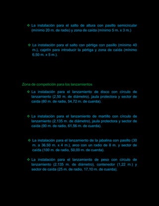  La instalación para el salto de altura con pasillo semicircular
    (mínimo 20 m. de radio) y zona de caída (mínimo 5 m. x 3 m.)



    La instalación para el salto con pértiga con pasillo (mínimo 40
     m.), cajetín para introducir la pértiga y zona de caída (mínimo
     6,50 m. x 5 m.).




Zona de competición para los lanzamientos

   La instalación para el lanzamiento de disco con círculo de
    lanzamiento (2,50 m. de diámetro), jaula protectora y sector de
    caída (80 m. de radio, 54,72 m. de cuerda).



   La instalación para el lanzamiento de martillo con círculo de
    lanzamiento (2,135 m. de diámetro), jaula protectora y sector de
    caída (90 m. de radio, 61,56 m. de cuerda).


    La instalación para el lanzamiento de la jabalina con pasillo (30
     m. a 36,50 m. x 4 m.), arco con un radio de 8 m. y sector de
     caída (100 m. de radio, 50,00 m. de cuerda).

   La instalación para el lanzamiento de peso con círculo de
    lanzamiento (2,135 m. de diámetro), contenedor (1,22 m.) y
    sector de caída (25 m. de radio, 17,10 m. de cuerda).
 